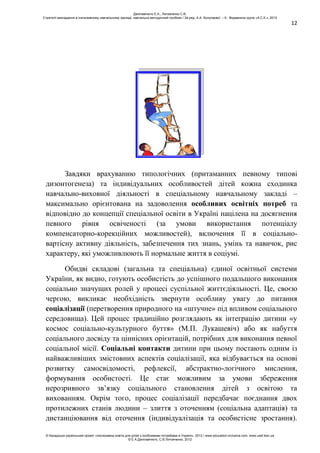 12
Завдяки врахуванню типологічних (притаманних певному типові
дизонтогенеза) та індивідуальних особливостей дітей кожна сходинка
навчально-виховної діяльності в спеціальному навчальному закладі –
максимально орієнтована на задоволення особливих освітніх потреб та
відповідно до концепції спеціальної освіти в Україні націлена на досягнення
певного рівня освіченості (за умови використання потенціалу
компенсаторно-корекційних можливостей), включення її в соціально-
вартісну активну діяльність, забезпечення тих знань, умінь та навичок, рис
характеру, які уможливлюють її нормальне життя в соціумі.
Обидві складові (загальна та спеціальна) єдиної освітньої системи
України, як видно, готують особистість до успішного подальшого виконання
соціально значущих ролей у процесі суспільної життєдіяльності. Це, своєю
чергою, викликає необхідність звернути особливу увагу до питання
соціалізації (перетворення природного на «штучне» під впливом соціального
середовища). Цей процес традиційно розглядають як інтеграцію дитини «у
космос соціально-культурного буття» (М.П. Лукашевіч) або як набуття
соціального досвіду та ціннісних орієнтацій, потрібних для виконання певної
соціальної місії. Соціальні контакти дитини при цьому постають одним із
найважливіших змістовних аспектів соціалізації, яка відбувається на основі
розвитку самосвідомості, рефлексії, абстрактно-логічного мислення,
формування особистості. Це стає можливим за умови збереження
нерозривного зв’язку соціального становлення дітей з освітою та
вихованням. Окрім того, процес соціалізації передбачає поєднання двох
протилежних станів людини – злиття з оточенням (соціальна адаптація) та
дистанціювання від оточення (індивідуалізація та особистісне зростання).
Данілавічютє Е.А., Литовченко С.В.
Стратегії викладання в інклюзивному навчальному закладі: навчально-методичний посібник / За ред. А.А. Колупаєвої. – К.: Видавнича група «А.С.К.», 2012
© Канадсько-український проект «Інклюзивна освіта для дітей з особливими потребами в Україні», 2012 / www.education-inclusive.com, www.ussf.kiev.ua
© Е.А.Данілавічютє, С.В.Литовченко, 2012
 