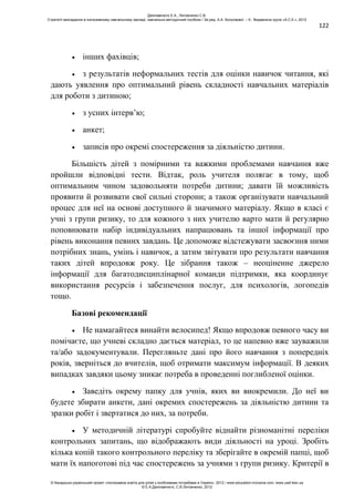 122
інших фахівців;
з результатів неформальних тестів для оцінки навичок читання, які
дають уявлення про оптимальний рівень складності навчальних матеріалів
для роботи з дитиною;
з усних інтерв’ю;
анкет;
записів про окремі спостереження за діяльністю дитини.
Більшість дітей з помірними та важкими проблемами навчання вже
пройшли відповідні тести. Відтак, роль учителя полягає в тому, щоб
оптимальним чином задовольняти потреби дитини; давати їй можливість
проявити й розвивати свої сильні сторони; а також організувати навчальний
процес для неї на основі доступного й значимого матеріалу. Якщо в класі є
учні з групи ризику, то для кожного з них учителю варто мати й регулярно
поповнювати набір індивідуальних напрацювань та іншої інформації про
рівень виконання певних завдань. Це допоможе відстежувати засвоєння ними
потрібних знань, умінь і навичок, а затим звітувати про результати навчання
таких дітей впродовж року. Це зібрання також – неоціненне джерело
інформації для багатодисциплінарної команди підтримки, яка координує
використання ресурсів і забезпечення послуг, для психологів, логопедів
тощо.
Базові рекомендації
Не намагайтеся винайти велосипед! Якщо впродовж певного часу ви
помічаєте, що учневі складно дається матеріал, то це напевно вже зауважили
та/або задокументували. Перегляньте дані про його навчання з попередніх
років, зверніться до вчителів, щоб отримати максимум інформації. В деяких
випадках завдяки цьому зникає потреба в проведенні поглибленої оцінки.
Заведіть окрему папку для учнів, яких ви виокремили. До неї ви
будете збирати анкети, дані окремих спостережень за діяльністю дитини та
зразки робіт і звертатися до них, за потреби.
У методичній літературі спробуйте віднайти різноманітні переліки
контрольних запитань, що відображають види діяльності на уроці. Зробіть
кілька копій такого контрольного переліку та зберігайте в окремій папці, щоб
мати їх напоготові під час спостережень за учнями з групи ризику. Критерії в
Данілавічютє Е.А., Литовченко С.В.
Стратегії викладання в інклюзивному навчальному закладі: навчально-методичний посібник / За ред. А.А. Колупаєвої. – К.: Видавнича група «А.С.К.», 2012
© Канадсько-український проект «Інклюзивна освіта для дітей з особливими потребами в Україні», 2012 / www.education-inclusive.com, www.ussf.kiev.ua
© Е.А.Данілавічютє, С.В.Литовченко, 2012
 
