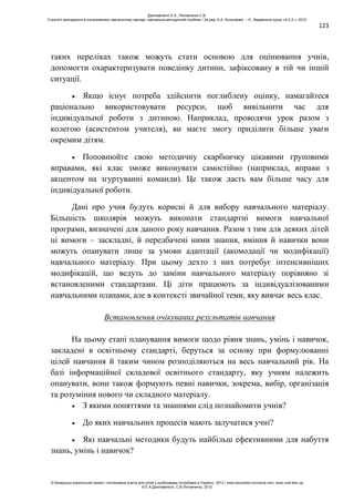 123
таких переліках також можуть стати основою для оцінювання учнів,
допомогти охарактеризувати поведінку дитини, зафіксовану в тій чи іншій
ситуації.
Якщо існує потреба здійснити поглиблену оцінку, намагайтеся
раціонально використовувати ресурси, щоб вивільнити час для
індивідуальної роботи з дитиною. Наприклад, проводячи урок разом з
колегою (асистентом учителя), ви маєте змогу приділити більше уваги
окремим дітям.
Поповнюйте свою методичну скарбничку цікавими груповими
вправами, які клас зможе виконувати самостійно (наприклад, вправи з
акцентом на згуртуванні команди). Це також дасть вам більше часу для
індивідуальної роботи.
Дані про учня будуть корисні й для вибору навчального матеріалу.
Більшість школярів можуть виконати стандартні вимоги навчальної
програми, визначені для даного року навчання. Разом з тим для деяких дітей
ці вимоги – заскладні, й передбачені ними знання, вміння й навички вони
можуть опанувати лише за умови адаптації (акомодації чи модифікації)
навчального матеріалу. При цьому дехто з них потребує інтенсивніших
модифікацій, що ведуть до заміни навчального матеріалу порівняно зі
встановленими стандартами. Ці діти працюють за індивідуалізованими
навчальними планами, але в контексті звичайної теми, яку вивчає весь клас.
Встановлення очікуваних результатів навчання
На цьому етапі планування вимоги щодо рівня знань, умінь і навичок,
закладені в освітньому стандарті, беруться за основу при формулюванні
цілей навчання й таким чином розподіляються на весь навчальний рік. На
базі інформаційної складової освітнього стандарту, яку учням належить
опанувати, вони також формують певні навички, зокрема, вибір, організація
та розуміння нового чи складного матеріалу.
З якими поняттями та знаннями слід познайомити учнів?
До яких навчальних процесів мають залучатися учні?
Які навчальні методики будуть найбільш ефективними для набуття
знань, умінь і навичок?
Данілавічютє Е.А., Литовченко С.В.
Стратегії викладання в інклюзивному навчальному закладі: навчально-методичний посібник / За ред. А.А. Колупаєвої. – К.: Видавнича група «А.С.К.», 2012
© Канадсько-український проект «Інклюзивна освіта для дітей з особливими потребами в Україні», 2012 / www.education-inclusive.com, www.ussf.kiev.ua
© Е.А.Данілавічютє, С.В.Литовченко, 2012
 