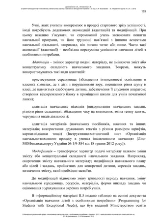 128
Учні, яких учитель виокремлює в процесі стартового зрізу успішності,
іноді потребують додаткових акомодацій (адаптацій) та модифікацій. При
цьому важливо з’ясувати, чи спроможний учень засвоювати поняття
навчальної програми, чи його труднощі пов’язані з іншими аспектами
навчальної діяльності, наприклад, він погано читає або пише. Часто такі
акомодації (адаптації) – необхідна передумова успішного навчання дітей з
особливими потребами.
Адаптація – змінює характер подачі матеріалу, не змінюючи зміст або
концептуальну складність навчального завдання. Зокрема, можуть
використовуватись такі види адаптацій:
пристосування середовища (збільшення інтенсивності освітлення в
класних кімнатах, де є діти з порушеннями зору; зменшення рівня шуму в
класі, де навчається слабочуюча дитина, забезпечення її слуховим апаратом;
створення відокремленого блоку в приміщенні школи для учнів початкової
ланки);
адаптація навчальних підходів (використання навчальних завдань
різного рівня складності; збільшення часу на виконання, зміна темпу занять,
чергування видів діяльності);
адаптація матеріалів (навчальних посібників, наочних та інших
матеріалів; використання друкованих текстів з різним розміром шрифтів,
картки-підказки тощо) (Інструктивно-методичний лист «Організація
навчально-виховного процесу в умовах інклюзивного навчання» (Лист
МОНмолодьспорту України № 1/9-384 від 18 травня 2012 року)).
Модифікація – трансформує характер подачі матеріалу шляхом зміни
змісту або концептуальної складності навчального завдання. Наприклад,
скорочення змісту навчального матеріалу; модифікація навчального плану
або цілей і завдань, прийнятних для конкретної дитини, корекція завдань,
визначення змісту, який необхідно засвоїти.
До модифікацій відносимо зміну тривалості періоду навчання, зміну
навчального середовища, ресурсів, матеріалів, форми викладу завдань чи
оцінювання з урахуванням окремих потреб учнів.
В інформаційному матеріалі ІІ.5 подано таблицю на основі документа
«Організація навчання дітей з особливими потребами» (Programming for
Students with Exceptional Needs), що був виданий Міністерством освіти
Данілавічютє Е.А., Литовченко С.В.
Стратегії викладання в інклюзивному навчальному закладі: навчально-методичний посібник / За ред. А.А. Колупаєвої. – К.: Видавнича група «А.С.К.», 2012
© Канадсько-український проект «Інклюзивна освіта для дітей з особливими потребами в Україні», 2012 / www.education-inclusive.com, www.ussf.kiev.ua
© Е.А.Данілавічютє, С.В.Литовченко, 2012
 