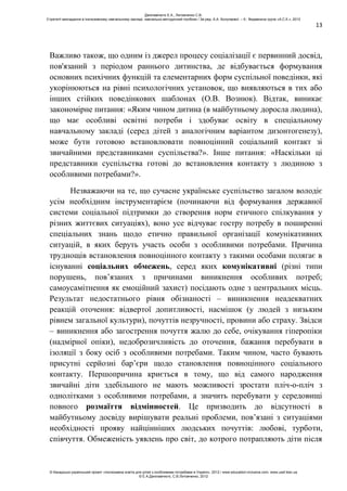 13
Важливо також, що одним із джерел процесу соціалізації є первинний досвід,
пов'язаний з періодом раннього дитинства, де відбувається формування
основних психічних функцій та елементарних форм суспільної поведінки, які
укорінюються на рівні психологічних установок, що виявляються в тих або
інших стійких поведінкових шаблонах (О.В. Вознюк). Відтак, виникає
закономірне питання: «Яким чином дитина (в майбутньому доросла людина),
що має особливі освітні потреби і здобуває освіту в спеціальному
навчальному закладі (серед дітей з аналогічним варіантом дизонтогенезу),
може бути готовою встановлювати повноцінний соціальний контакт зі
звичайними представниками суспільства?». Інше питання: «Наскільки ці
представники суспільства готові до встановлення контакту з людиною з
особливими потребами?».
Незважаючи на те, що сучасне українське суспільство загалом володіє
усім необхідним інструментарієм (починаючи від формування державної
системи соціальної підтримки до створення норм етичного спілкування у
різних життєвих ситуаціях), воно усе відчуває гостру потребу в поширенні
спеціальних знань щодо етично правильної організації комунікативних
ситуацій, в яких беруть участь особи з особливими потребами. Причина
труднощів встановлення повноцінного контакту з такими особами полягає в
існуванні соціальних обмежень, серед яких комунікативні (різні типи
порушень, пов’язаних з причинами виникнення особливих потреб;
самоусамітнення як емоційний захист) посідають одне з центральних місць.
Результат недостатнього рівня обізнаності – виникнення неадекватних
реакцій оточення: відвертої допитливості, насмішок (у людей з низьким
рівнем загальної культури), почуттів незручності, провини або страху. Звідси
– виникнення або загострення почуття жалю до себе, очікування гіперопіки
(надмірної опіки), недоброзичливість до оточення, бажання перебувати в
ізоляції з боку осіб з особливими потребами. Таким чином, часто бувають
присутні серйозні бар’єри щодо становлення повноцінного соціального
контакту. Першопричина криється в тому, що від самого народження
звичайні діти здебільшого не мають можливості зростати пліч-о-пліч з
однолітками з особливими потребами, а значить перебувати у середовищі
повного розмаїття відмінностей. Це призводить до відсутності в
майбутньому досвіду вирішувати реальні проблеми, пов’язані з ситуаціями
необхідності прояву найцінніших людських почуттів: любові, турботи,
співчуття. Обмеженість уявлень про світ, до котрого потрапляють діти після
Данілавічютє Е.А., Литовченко С.В.
Стратегії викладання в інклюзивному навчальному закладі: навчально-методичний посібник / За ред. А.А. Колупаєвої. – К.: Видавнича група «А.С.К.», 2012
© Канадсько-український проект «Інклюзивна освіта для дітей з особливими потребами в Україні», 2012 / www.education-inclusive.com, www.ussf.kiev.ua
© Е.А.Данілавічютє, С.В.Литовченко, 2012
 