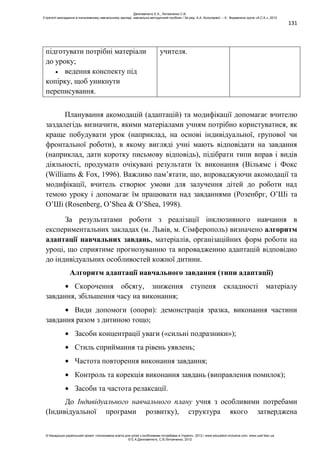 131
підготувати потрібні матеріали
до уроку;
ведення конспекту під
копірку, щоб уникнути
переписування.
учителя.
Планування акомодацій (адаптацій) та модифікації допомагає вчителю
заздалегідь визначити, якими матеріалами учням потрібно користуватися, як
краще побудувати урок (наприклад, на основі індивідуальної, групової чи
фронтальної роботи), в якому вигляді учні мають відповідати на завдання
(наприклад, дати коротку письмову відповідь), підібрати типи вправ і видів
діяльності, продумати очікувані результати їх виконання (Вільямс і Фокс
(Williams & Fox, 1996). Важливо пам’ятати, що, впроваджуючи акомодації та
модифікації, вчитель створює умови для залучення дітей до роботи над
темою уроку і допомагає їм працювати над завданнями (Розенбрг, О’Ші та
О’Ші (Rosenberg, O’Shea & O’Shea, 1998).
За результатами роботи з реалізації інклюзивного навчання в
експериментальних закладах (м. Львів, м. Сімферополь) визначено алгоритм
адаптації навчальних завдань, матеріалів, організаційних форм роботи на
уроці, що сприятиме прогнозуванню та впровадженню адаптацій відповідно
до індивідуальних особливостей кожної дитини.
Алгоритм адаптації навчального завдання (типи адаптації)
Скорочення обсягу, зниження ступеня складності матеріалу
завдання, збільшення часу на виконання;
Види допомоги (опори): демонстрація зразка, виконання частини
завдання разом з дитиною тощо;
Засоби концентрації уваги («сильні подразники»);
Стиль сприймання та рівень уявлень;
Частота повторення виконання завдання;
Контроль та корекція виконання завдань (виправлення помилок);
Засоби та частота релаксації.
До Індивідуального навчального плану учня з особливими потребами
(Індивідуальної програми розвитку), структура якого затверджена
Данілавічютє Е.А., Литовченко С.В.
Стратегії викладання в інклюзивному навчальному закладі: навчально-методичний посібник / За ред. А.А. Колупаєвої. – К.: Видавнича група «А.С.К.», 2012
© Канадсько-український проект «Інклюзивна освіта для дітей з особливими потребами в Україні», 2012 / www.education-inclusive.com, www.ussf.kiev.ua
© Е.А.Данілавічютє, С.В.Литовченко, 2012
 