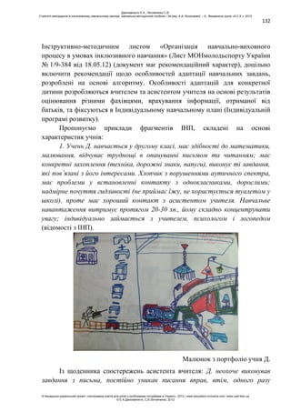 132
Інструктивно-методичним листом «Організація навчально-виховного
процесу в умовах інклюзивного навчання» (Лист МОНмолодьспорту України
№ 1/9-384 від 18.05.12) (документ має рекомендаційний характер), доцільно
включити рекомендації щодо особливостей адаптації навчальних завдань,
розроблені на основі алгоритму. Особливості адаптацій для конкретної
дитини розробляються вчителем та асистентом учителя на основі результатів
оцінювання різними фахівцями, врахування інформації, отриманої від
батьків, та фіксуються в Індивідуальному навчальному плані (Індивідуальній
програмі розвитку).
Пропонуємо приклади фрагментів ІНП, складені на основі
характеристик учнів:
1. Учень Д. навчається у другому класі, має здібності до математики,
малювання, відчуває труднощі в опануванні письмом та читанням; має
конкретні захоплення (техніка, дорожні знаки, папуги), виконує ті завдання,
які пов’язані з його інтересами. Хлопчик з порушеннями аутичного спектра,
має проблеми у встановленні контакту з однокласниками, дорослими;
надмірне почуття гидливості (не приймає їжу, не користується туалетом у
школі), проте має хороший контакт з асистентом учителя. Навчальне
навантаження витримує протягом 20-30 хв., йому складно концентрувати
увагу; індивідуально займається з учителем, психологом і логопедом
(відомості з ІНП).
Малюнок з портфоліо учня Д.
Із щоденника спостережень асистента вчителя: Д. неохоче виконував
завдання з письма, постійно уникав писання вправ, втім, одного разу
Данілавічютє Е.А., Литовченко С.В.
Стратегії викладання в інклюзивному навчальному закладі: навчально-методичний посібник / За ред. А.А. Колупаєвої. – К.: Видавнича група «А.С.К.», 2012
© Канадсько-український проект «Інклюзивна освіта для дітей з особливими потребами в Україні», 2012 / www.education-inclusive.com, www.ussf.kiev.ua
© Е.А.Данілавічютє, С.В.Литовченко, 2012
 