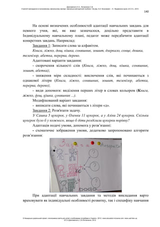 140
На основі визначених особливостей адаптації навчальних завдань для
певного учня, які, як вже зазначалося, доцільно представити в
Індивідуальному навчальному плані, педагог може передбачити адаптації
конкретних завдань. Наприклад:
Завдання 1: Записати слова за алфавітом.
Книга, ліжко, дощ, кішка, соняшник, зошит, дзеркало, сонце, дошка,
телевізор, абетка, перерва, дерево.
Адаптовані варіанти завдання:
- скорочення кількості слів (Книга, ліжко, дощ, кішка, соняшник,
зошит, абетка);
- зниження міри складності: виключення слів, які починаються з
однакової літери (Книга, ліжко, соняшник, зошит, телевізор, абетка,
перерва, дерево);
- види допомоги: виділення перших літер в словах кольором (Книга,
ліжко, дощ, кішка, соняшник ...).
Модифікований варіант завдання:
- виписати слова, які починаються з літери «д».
Завдання 2: Розв'язати задачу.
У Сашка 5 цукерок, у Оленки 11 цукерок, а у Аліни 24 цукерки. Скільки
цукерок було б у кожного, якщо б діти розділили цукерки порівну?
Адаптація подачі умови, допомога у розв’язанні:
- схематичне зображення умови, додатково запропоновано алгоритм
розв’язання:
При адаптації навчальних завдання та методів викладання варто
враховувати як індивідуальні особливості розвитку, так і специфіку навчання
Данілавічютє Е.А., Литовченко С.В.
Стратегії викладання в інклюзивному навчальному закладі: навчально-методичний посібник / За ред. А.А. Колупаєвої. – К.: Видавнича група «А.С.К.», 2012
© Канадсько-український проект «Інклюзивна освіта для дітей з особливими потребами в Україні», 2012 / www.education-inclusive.com, www.ussf.kiev.ua
© Е.А.Данілавічютє, С.В.Литовченко, 2012
 