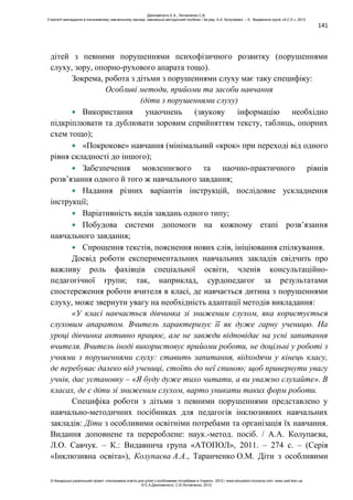 141
дітей з певними порушеннями психофізичного розвитку (порушеннями
слуху, зору, опорно-рухового апарата тощо).
Зокрема, робота з дітьми з порушеннями слуху має таку специфіку:
Особливі методи, прийоми та засоби навчання
(діти з порушеннями слуху)
Використання унаочнень (звукову інформацію необхідно
підкріплювати та дублювати зоровим сприйняттям тексту, таблиць, опорних
схем тощо);
«Покрокове» навчання (мінімальний «крок» при переході від одного
рівня складності до іншого);
Забезпечення мовленнєвого та наочно-практичного рівнів
розв’язання одного й того ж навчального завдання;
Надання різних варіантів інструкцій, послідовне ускладнення
інструкції;
Варіативність видів завдань одного типу;
Побудова системи допомоги на кожному етапі розв’язання
навчального завдання;
Спрощення текстів, пояснення нових слів, ініціювання спілкування.
Досвід роботи експериментальних навчальних закладів свідчить про
важливу роль фахівців спеціальної освіти, членів консультаційно-
педагогічної групи; так, наприклад, сурдопедагог за результатами
спостереження роботи вчителя в класі, де навчається дитина з порушеннями
слуху, може звернути увагу на необхідність адаптації методів викладання:
«У класі навчається дівчинка зі зниженим слухом, яка користується
слуховим апаратом. Вчитель характеризує її як дуже гарну ученицю. На
уроці дівчинка активно працює, але не завжди відповідає на усні запитання
вчителя. Вчитель іноді використовує прийоми роботи, не доцільні у роботі з
учнями з порушеннями слуху: ставить запитання, відходячи у кінець класу,
де перебуває далеко від учениці, стоїть до неї спиною; щоб привернути увагу
учнів, дає установку – «Я буду дуже тихо читати, а ви уважно слухайте». В
класах, де є діти зі зниженим слухом, варто уникати таких форм роботи.
Специфіка роботи з дітьми з певними порушеннями представлено у
навчально-методичних посібниках для педагогів інклюзивних навчальних
закладів: Діти з особливими освітніми потребами та організація їх навчання.
Видання доповнене та перероблене: наук.-метод. посіб. / А.А. Колупаєва,
Л.О. Савчук. – К.: Видавнича група «АТОПОЛ», 2011. – 274 с. – (Серія
«Інклюзивна освіта»), Колупаєва А.А., Таранченко О.М. Діти з особливими
Данілавічютє Е.А., Литовченко С.В.
Стратегії викладання в інклюзивному навчальному закладі: навчально-методичний посібник / За ред. А.А. Колупаєвої. – К.: Видавнича група «А.С.К.», 2012
© Канадсько-український проект «Інклюзивна освіта для дітей з особливими потребами в Україні», 2012 / www.education-inclusive.com, www.ussf.kiev.ua
© Е.А.Данілавічютє, С.В.Литовченко, 2012
 