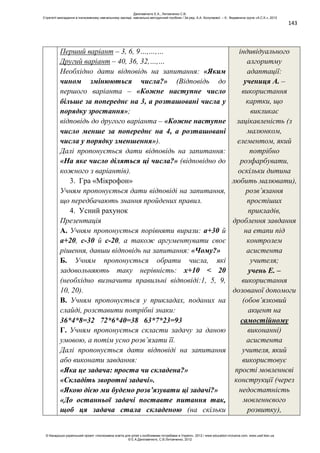 143
Перший варіант – 3, 6, 9…,…,…
Другий варіант – 40, 36, 32,…,…
Необхідно дати відповідь на запитання: «Яким
чином змінюються числа?» (Відповідь до
першого варіанта – «Кожне наступне число
більше за попереднє на 3, а розташовані числа у
порядку зростання»;
відповідь до другого варіанта – «Кожне наступне
число менше за попереднє на 4, а розташовані
числа у порядку зменшення»).
Далі пропонується дати відповідь на запитання:
«На яке число діляться ці числа?» (відповідно до
кожного з варіантів).
3. Гра «Мікрофон»
Учням пропонується дати відповіді на запитання,
що передбачають знання пройдених правил.
4. Усний рахунок
Презентація
А. Учням пропонується порівняти вирази: а+30 й
а+20, с-30 й с-20, а також аргументувати своє
рішення, давши відповідь на запитання: «Чому?»
Б. Учням пропонується обрати числа, які
задовольняють таку нерівність: х+10 < 20
(необхідно визначити правильні відповіді:1, 5, 9,
10, 20).
В. Учням пропонується у прикладах, поданих на
слайді, розставити потрібні знаки:
36*4*8=32 72*6*40=38 63*7*23=93
Г. Учням пропонується скласти задачу за даною
умовою, а потім усно розв’язати її.
Далі пропонується дати відповіді на запитання
або виконати завдання:
«Яка це задача: проста чи складена?»
«Складіть зворотні задачі».
«Якою дією ми будемо розв’язувати ці задачі?»
«До останньої задачі поставте питання так,
щоб ця задача стала складеною (на скільки
індивідуального
алгоритму
адаптації:
учениця А. –
використання
картки, що
викликає
зацікавленість (з
малюнком,
елементом, який
потрібно
розфарбувати,
оскільки дитина
любить малювати),
розв’язання
простіших
прикладів,
дроблення завдання
на етапи під
контролем
асистента
учителя;
учень Е. –
використання
дозованої допомоги
(обов’язковий
акцент на
самостійному
виконанні)
асистента
учителя, який
використовує
прості мовленнєві
конструкції (через
недостатність
мовленнєвого
розвитку),
Данілавічютє Е.А., Литовченко С.В.
Стратегії викладання в інклюзивному навчальному закладі: навчально-методичний посібник / За ред. А.А. Колупаєвої. – К.: Видавнича група «А.С.К.», 2012
© Канадсько-український проект «Інклюзивна освіта для дітей з особливими потребами в Україні», 2012 / www.education-inclusive.com, www.ussf.kiev.ua
© Е.А.Данілавічютє, С.В.Литовченко, 2012
 