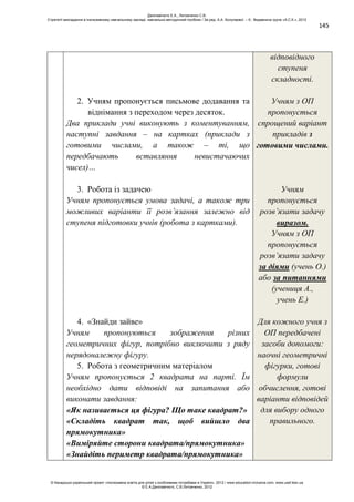 145
2. Учням пропонується письмове додавання та
віднімання з переходом через десяток.
Два приклади учні виконують з коментуванням,
наступні завдання – на картках (приклади з
готовими числами, а також – ті, що
передбачають вставляння невистачаючих
чисел)…
3. Робота із задачею
Учням пропонується умова задачі, а також три
можливих варіанти її розв’язання залежно від
ступеня підготовки учнів (робота з картками).
4. «Знайди зайве»
Учням пропонуються зображення різних
геометричних фігур, потрібно виключити з ряду
нерядоналежну фігуру.
5. Робота з геометричним матеріалом
Учням пропонується 2 квадрата на парті. Їм
необхідно дати відповіді на запитання або
виконати завдання:
«Як називається ця фігура? Що таке квадрат?»
«Складіть квадрат так, щоб вийшло два
прямокутника»
«Виміряйте сторони квадрата/прямокутника»
«Знайдіть периметр квадрата/прямокутника»
відповідного
ступеня
складності.
Учням з ОП
пропонується
спрощений варіант
прикладів з
готовими числами.
Учням
пропонується
розв’язати задачу
виразом.
Учням з ОП
пропонується
розв’язати задачу
за діями (учень О.)
або за питаннями
(учениця А.,
учень Е.)
Для кожного учня з
ОП передбачені
засоби допомоги:
наочні геометричні
фігурки, готові
формули
обчислення, готові
варіанти відповідей
для вибору одного
правильного.
Данілавічютє Е.А., Литовченко С.В.
Стратегії викладання в інклюзивному навчальному закладі: навчально-методичний посібник / За ред. А.А. Колупаєвої. – К.: Видавнича група «А.С.К.», 2012
© Канадсько-український проект «Інклюзивна освіта для дітей з особливими потребами в Україні», 2012 / www.education-inclusive.com, www.ussf.kiev.ua
© Е.А.Данілавічютє, С.В.Литовченко, 2012
 