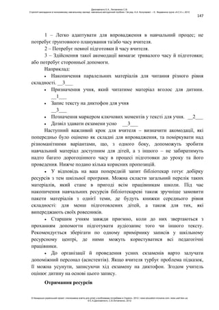 147
1 – Легко адаптувати для впровадження в навчальний процес; не
потребує ґрунтовного планування та/або часу вчителя.
2 – Потребує певної підготовки й часу вчителя.
3 – Здійснення такої акомодації вимагає тривалого часу й підготовки;
або потребує сторонньої допомоги.
Наприклад:
Накопичення паралельних матеріалів для читання різного рівня
складності. __3___
Призначення учня, який читатиме матеріал вголос для дитини.
__1___
Запис тексту на диктофон для учня
__3___
Позначення маркером ключових моментів у тексті для учня. __2___
Дозвіл здавати екзамени усно __3___
Наступний важливий крок для вчителя – визначити акомодації, які
попередньо було оцінено як складні для впровадження, та поміркувати над
різноманітними варіантами, що, з одного боку, допоможуть зробити
навчальний матеріал доступним для дітей, а з іншого – не забиратимуть
надто багато дорогоцінного часу в процесі підготовки до уроку та його
проведення. Нижче подано кілька корисних пропозицій.
У відповідь на ваш попередній запит бібліотекар готує добірку
ресурсів з тем шкільної програми. Можна скласти загальний перелік таких
матеріалів, який стане в пригоді всім працівникам школи. Під час
накопичення навчальних ресурсів бібліотекареві також зручніше замовити
пакети матеріалів з однієї теми, де будуть книжки середнього рівня
складності: для менш підготовлених дітей, а також для тих, які
випереджають своїх ровесників.
Старшим учням завжди приємно, коли до них звертаються з
проханням допомогти підготувати аудіозапис того чи іншого тексту.
Рекомендується зберігати по одному примірнику записів у шкільному
ресурсному центрі, де ними можуть користуватися всі педагогічні
працівники.
До організації й проведення усних екзаменів варто залучати
допоміжний персонал (асистентів). Якщо вчителя турбує проблема підказок,
її можна усунути, записуючи хід екзамену на диктофон. Згодом учитель
оцінює дитину на основі цього запису.
Отримання ресурсів
Данілавічютє Е.А., Литовченко С.В.
Стратегії викладання в інклюзивному навчальному закладі: навчально-методичний посібник / За ред. А.А. Колупаєвої. – К.: Видавнича група «А.С.К.», 2012
© Канадсько-український проект «Інклюзивна освіта для дітей з особливими потребами в Україні», 2012 / www.education-inclusive.com, www.ussf.kiev.ua
© Е.А.Данілавічютє, С.В.Литовченко, 2012
 