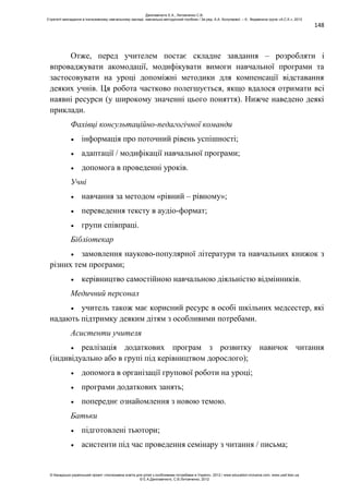 148
Отже, перед учителем постає складне завдання – розробляти і
впроваджувати акомодації, модифікувати вимоги навчальної програми та
застосовувати на уроці допоміжні методики для компенсації відставання
деяких учнів. Ця робота частково полегшується, якщо вдалося отримати всі
наявні ресурси (у широкому значенні цього поняття). Нижче наведено деякі
приклади.
Фахівці консультаційно-педагогічної команди
інформація про поточний рівень успішності;
адаптації / модифікації навчальної програми;
допомога в проведенні уроків.
Учні
навчання за методом «рівний – рівному»;
переведення тексту в аудіо-формат;
групи співпраці.
Бібліотекар
замовлення науково-популярної літератури та навчальних книжок з
різних тем програми;
керівництво самостійною навчальною діяльністю відмінників.
Медичний персонал
учитель також має корисний ресурс в особі шкільних медсестер, які
надають підтримку деяким дітям з особливими потребами.
Асистенти учителя
реалізація додаткових програм з розвитку навичок читання
(індивідуально або в групі під керівництвом дорослого);
допомога в організації групової роботи на уроці;
програми додаткових занять;
попереднє ознайомлення з новою темою.
Батьки
підготовлені тьютори;
асистенти під час проведення семінару з читання / письма;
Данілавічютє Е.А., Литовченко С.В.
Стратегії викладання в інклюзивному навчальному закладі: навчально-методичний посібник / За ред. А.А. Колупаєвої. – К.: Видавнича група «А.С.К.», 2012
© Канадсько-український проект «Інклюзивна освіта для дітей з особливими потребами в Україні», 2012 / www.education-inclusive.com, www.ussf.kiev.ua
© Е.А.Данілавічютє, С.В.Литовченко, 2012
 