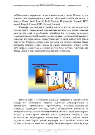 15
найбільш повно залученими до соціального життя громади. Прикметно, що
за наших днів інклюзивна освіта посідає пріоритетні позиції в законодавстві
Канади, Кіпру, Данії, Ісландії, Індії, Мальти, Нідерландів, Норвегії, ПАР,
Іспанії, Швеції, Уганди, США, Великої Британії.
Ситуація, яка склалася в Україні, свідчить про те, що модернізація
системи освіти – закономірний етап, оскільки уже протягом досить тривалого
часу батьки дітей з особливими потребами (за підтримки неурядових
громадських організацій) намагаються використати своє право (зафіксоване у
Конвенції про права дитини, яка вступила в силу в нашій країні у 1990 році; в
Конституції України) обирати місце навчання для дитини. Незрідка батьки
вибирають загальноосвітній заклад за місцем проживання дитини, попри
його непристосованість до особливих потреб їхньої дитини. Унаочнити цей
процес можна за допомогою нижченаведеного зображення.
!
Прийом дітей з особливими освітніми потребами в загальноосвітні
заклади без забезпечення належної підтримки (транспортування за
необхідності, архітектурних пристосувань, психолого-педагогічного
супроводу відповідних фахівців, навчально-методичних матеріалів та
обладнання) носить назву стихійної інклюзії. Останнім часом такий варіант
інклюзії у нашій країні виявився доволі поширеним явищем, а його
життєздатність забезпечується наполегливістю батьків, доброю волею,
відданістю своїй справі деяких директорів загальноосвітніх навчальних
закладів та високими вимогами до професійної майстерності вчителів, котрі
Данілавічютє Е.А., Литовченко С.В.
Стратегії викладання в інклюзивному навчальному закладі: навчально-методичний посібник / За ред. А.А. Колупаєвої. – К.: Видавнича група «А.С.К.», 2012
© Канадсько-український проект «Інклюзивна освіта для дітей з особливими потребами в Україні», 2012 / www.education-inclusive.com, www.ussf.kiev.ua
© Е.А.Данілавічютє, С.В.Литовченко, 2012
 