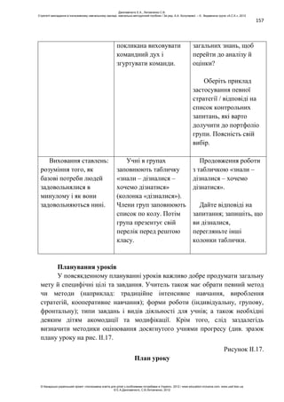 157
покликана виховувати
командний дух і
згуртувати команди.
загальних знань, щоб
перейти до аналізу й
оцінки?
Оберіть приклад
застосування певної
стратегії / відповіді на
список контрольних
запитань, які варто
долучити до портфоліо
групи. Поясність свій
вибір.
Виховання ставлень:
розуміння того, як
базові потреби людей
задовольнялися в
минулому і як вони
задовольняються нині.
Учні в групах
заповнюють табличку
«знали – дізналися –
хочемо дізнатися»
(колонка «дізналися»).
Члени груп заповнюють
список по колу. Потім
група презентує свій
перелік перед рештою
класу.
Продовження роботи
з табличкою «знали –
дізналися – хочемо
дізнатися».
Дайте відповіді на
запитання; запишіть, що
ви дізналися,
перегляньте інші
колонки таблички.
Планування уроків
У повсякденному плануванні уроків важливо добре продумати загальну
мету й специфічні цілі та завдання. Учитель також має обрати певний метод
чи методи (наприклад: традиційне інтенсивне навчання, вироблення
стратегій, кооперативне навчання); форми роботи (індивідуальну, групову,
фронтальну); типи завдань і видів діяльності для учнів; а також необхідні
деяким дітям акомодації та модифікації. Крім того, слід заздалегідь
визначити методики оцінювання досягнутого учнями прогресу (див. зразок
плану уроку на рис. ІІ.17.
Рисунок II.17.
План уроку
Данілавічютє Е.А., Литовченко С.В.
Стратегії викладання в інклюзивному навчальному закладі: навчально-методичний посібник / За ред. А.А. Колупаєвої. – К.: Видавнича група «А.С.К.», 2012
© Канадсько-український проект «Інклюзивна освіта для дітей з особливими потребами в Україні», 2012 / www.education-inclusive.com, www.ussf.kiev.ua
© Е.А.Данілавічютє, С.В.Литовченко, 2012
 