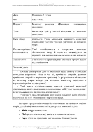 158
Дата: Понеділок, 4 грудня
Час: 9:10 – 10:10
Предмет: Розвиток мовлення (Написання колективного
оповідання)
Тема: Організація ідей у процесі підготовки до написання
оповідання
Мета уроку: Допомогти учням усвідомити важливість організації
власних ідей та думок у процесі підготовки до написання
твору.
Короткотермінова
навчальна мета:
Учні познайомляться з алгоритмом написання
літературного твору й навчаться застосовувати цю
стратегію для покращення власного писемного мовлення
Загальна мета Учні навчаться організовувати свої ідеї в процесі роботи
над оповіданням.
Завдання уроку:
Групове обговорення ідей та пропозицій щодо сюжету й побудови
оповідання (персонажі, місце й час дії, проблемна ситуація, розвиток
проблемної ситуації та вирішення проблеми). За результатами обговорення
на великому аркуші паперу діти малюють план-схему оповідання в
картинках (прийом «розкадровка»).
Учні мають продемонструвати навички правильної композиції
літературного твору, намалювавши «розкадровку» майбутнього оповідання з
початком, серединою та кінцем на аркуші паперу.
Учні мають продемонструвати своє знання складових цього прийому,
включивши до своєї «розкадровки» картинки й текст.
Виходячи з результатів попередніх спостережень та виявлених слабких
сторін, для дітей було визначено такі індивідуальні навчальні задачі:
Майкл акуратно писатиме;
Рікі приділятиме належну увагу всім частинам завдання;
Гаррі розпочне працювати над завданням без нагадування;
Данілавічютє Е.А., Литовченко С.В.
Стратегії викладання в інклюзивному навчальному закладі: навчально-методичний посібник / За ред. А.А. Колупаєвої. – К.: Видавнича група «А.С.К.», 2012
© Канадсько-український проект «Інклюзивна освіта для дітей з особливими потребами в Україні», 2012 / www.education-inclusive.com, www.ussf.kiev.ua
© Е.А.Данілавічютє, С.В.Литовченко, 2012
 