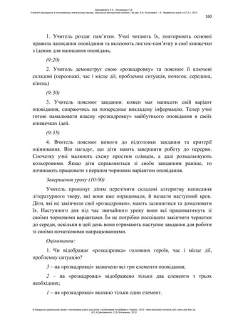 160
1. Учитель роздає пам’ятки. Учні читають їх, повторюють основні
правила написання оповідання та вклеюють листок-пам’ятку в свої книжечки
з ідеями для написання оповідань.
(9:20)
2. Учитель демонструє свою «розкадровку» та пояснює її ключові
складові (персонажі, час і місце дії, проблемна ситуація, початок, середина,
кінець)
(9:30)
3. Учитель пояснює завдання: кожен має написати свій варіант
оповідання, спираючись на попередньо викладену інформацію. Тепер учні
готові намалювати власну «розкадровку» майбутнього оповідання в своїх
книжечках ідей.
(9:35)
4. Вчитель пояснює вимоги до підготовки завдання та критерії
оцінювання. Він нагадує, що діти мають завершити роботу до перерви.
Спочатку учні малюють схему простим олівцем, а далі розмальовують
кольоровими. Якщо діти справляються зі своїм завданням раніше, то
починають працювати з першим чорновим варіантом оповідання.
Завершення уроку (10:00)
Учитель пропонує дітям перелічити складові алгоритму написання
літературного твору, які вони вже опрацювали, й назвати наступний крок.
Діти, які не закінчили свої «розкадровки», мають залишитися та домалювати
їх. Наступного дня під час звичайного уроку вони всі працюватимуть зі
своїми чорновими варіантами. Їм не потрібно поспішати закінчити чернетки
до середи, оскільки в цей день вони отримають наступне завдання для роботи
зі своїми початковими напрацюваннями.
Оцінювання:
1. Чи відображає «розкадровка» головних героїв, час і місце дії,
проблемну ситуацію?
3 – на «розкадровці» зазначено всі три елементи оповідання;
2 – на «розкадровці» відображено тільки два елементи з трьох
необхідних;
1 – на «розкадровці» вказано тільки один елемент.
Данілавічютє Е.А., Литовченко С.В.
Стратегії викладання в інклюзивному навчальному закладі: навчально-методичний посібник / За ред. А.А. Колупаєвої. – К.: Видавнича група «А.С.К.», 2012
© Канадсько-український проект «Інклюзивна освіта для дітей з особливими потребами в Україні», 2012 / www.education-inclusive.com, www.ussf.kiev.ua
© Е.А.Данілавічютє, С.В.Литовченко, 2012
 