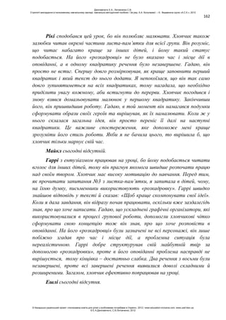 162
Рікі сподобався цей урок, бо він полюбляє малювати. Хлопчик також
залюбки читав окремі частини листа-пам’ятки для всієї групи. Він розуміє,
що читає набагато краще за інших дітей, і йому такий статус
подобається. На його «розкадровці» не було вказано час і місце дії в
оповіданні, а в одному квадратику речення було незавершене. Гадаю, він
просто не встиг. Спершу довго розмірковував, як краще заповнити перший
квадратик і який текст до нього додати. Я непокоїлася, що він так само
довго зупинятиметься на всіх квадратиках, тому нагадала, що необхідно
приділити увагу кожному, аби встигнути до перерви. Хлопчик погодився і
знову взявся домальовувати малюнок у першому квадратику. Закінчивши
його, він пришвидшив роботу. Гадаю, в той момент він намагався подумки
сформувати образи своїх героїв та вирішував, як їх намалювати. Коли ж у
нього склалася загальна ідея, він просто переніс її далі на наступні
квадратики. Це важливе спостереження, яке допоможе мені краще
зрозуміти його стиль роботи. Якби я не бачила цього, то вирішила б, що
хлопчик тільки марнує свій час.
Майкл сьогодні відсутній.
Гаррі з ентузіазмом працював на уроці, бо йому подобається читати
вголос для інших дітей, тому він прагнув якомога швидше розпочати працю
над своїм твором. Хлопчик має високу мотивацію до навчання. Перед тим,
як прочитати запитання №3 з листка-пам’ятки, я запитала в дітей, чому,
на їхню думку, письменники використовують «розкадровку». Гаррі швидко
знайшов відповідь у тексті й сказав: «Щоб краще скомпонувати свої ідеї».
Коли я дала завдання, він відразу почав працювати, оскільки вже заздалегідь
знав, про що хоче написати. Гадаю, що ускладнені графічні організатори, які
використовувалися в процесі групової роботи, допомогли хлопчикові чітко
сформувати свою концепцію тож він знав, про що хоче розповісти в
оповіданні. На його «розкадровці» були зазначені не всі персонажі, він лише
побіжно згадав про час і місце дії, а проблемна ситуація була
нереалістичною. Гаррі добре структурував свій майбутній твір за
допомогою «розкадровки», проте в його оповіданні проблема насправді не
вирішується, тому кінцівка – достатньо слабка. Два речення з восьми були
незавершені, проте всі завершені речення виявилися доволі складними й
розширеними. Загалом, хлопчик ефективно попрацював на уроці.
Ешлі сьогодні відсутня.
Данілавічютє Е.А., Литовченко С.В.
Стратегії викладання в інклюзивному навчальному закладі: навчально-методичний посібник / За ред. А.А. Колупаєвої. – К.: Видавнича група «А.С.К.», 2012
© Канадсько-український проект «Інклюзивна освіта для дітей з особливими потребами в Україні», 2012 / www.education-inclusive.com, www.ussf.kiev.ua
© Е.А.Данілавічютє, С.В.Литовченко, 2012
 
