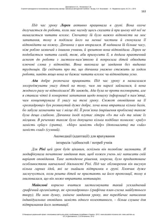 163
Під час уроку Лорен активно працювала в групі. Вона охоче
долучається до роботи, коли має нагоду щось сказати й при цьому від неї не
вимагається читати вголос. Спочатку їй було важко відповісти на моє
запитання, тому я поділила його на менші частини й спонукала її
відповідати на кожну. Дівчинка з цим впоралася. Я надавала їй більше часу,
ніж роблю зазвичай з іншими учнями, й зрештою вона відповідала. Лорен не
подобається читати самій, тож, аби примусити її, я додала практичний
аспект до роботи з листком-пам’яткою й попросила дітей обводити
ключові слова у відповідях. Вона виконала це завдання без видимих
труднощів. Це свідчить про те, що дівчинка уважно стежить за ходом
роботи, навіть якщо вона не бажає читати вголос чи відповідати усно.
Ада добре розпочала працювати. Під час уроку я намагалася
зосереджувати увагу дітей на тому, чим ми наразі займалися, й вона
жодного разу не відволіклася! Як завжди, Ада була не проти поговорити, але
я ставила чіткі й конкретні запитання щодо пошуку інформації в пам’ятці,
чим концентрувала її увагу на темі уроку. Сюжет оповідання на її
«розкадровці» був розвинутий дуже добре, хоча вона втратила кілька балів,
бо забула зазначити час і місце дії. Її розв’язка (вирішення проблеми) також
була дещо слабкою. Дівчинка іноді плутає літери «b» та «d» та міняє їх
місцями. В реченнях також було допущено кілька подібних помилок: «paly»
замість «play» (грати), «hlep» замість «help» (допомагати) та «sda»
замість «sad» (сумний).
Акомодації (адаптації) для врахування
інтересів /здібностей / потреб учнів
Для Рікі цей урок буде цікавим, оскільки він полюбляє малювати. Я
модифікувала початкове завдання так, щоб кожен учень міг написати свій
варіант оповідання. Таке методичне рішення, зокрема, було продиктоване
особливостями навчальної діяльності Рікі. Під час обговорення він висунув
кілька гарних ідей, які не знайшли підтримки в групі. Хлопчик дуже
засмучується, коли решта дітей не пристають на його пропозиції, тому я
хвилювалася, що він може втратити мотивацію.
Майклові корисно вчитися застосовувати такий ускладнений
графічний організатор, як «розкадровка» (графічна план-схема майбутнього
твору). На мою думку, змінене завдання уроку, яке передбачає написання
індивідуальних оповідань замість одного колективного, – більш слушне для
підтримання його мотивації.
Данілавічютє Е.А., Литовченко С.В.
Стратегії викладання в інклюзивному навчальному закладі: навчально-методичний посібник / За ред. А.А. Колупаєвої. – К.: Видавнича група «А.С.К.», 2012
© Канадсько-український проект «Інклюзивна освіта для дітей з особливими потребами в Україні», 2012 / www.education-inclusive.com, www.ussf.kiev.ua
© Е.А.Данілавічютє, С.В.Литовченко, 2012
 