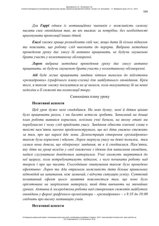 164
Для Гаррі одним із мотиваційних чинників є можливість самому
писати своє оповідання так, як він вважає за потрібне, без необхідності
враховувати пропозиції інших дітей.
Ешлі зможе краще розподілити свій час, якщо дати їй кілька підказок
та пояснити, що роботу слід виконати до перерви. Вибрана методика
проведення уроку дає змогу їй активно працювати, не будучи змушеною
брати участь у колективному обговоренні.
Лорен вибрана методика проведення уроку дає змогу активно
працювати, не будучи змушеною брати участь у колективному обговоренні.
Аді буде легше працювати завдяки чітким вимогам до підготовки
«розкадровки» (графічного плану-схеми) для майбутнього оповідання. Крім
того, я також зможу посилатися на ці вимоги, коли вказуватиму їй на певні
недоліки в її сюжеті та композиції твору.
Самооцінка плану уроку
Позитивні аспекти
Цей урок дуже мені сподобався. На мою думку, мені й дітям цікаво
було працювати разом, і ми багато встигли зробити. Записаний на дошці
план роботи виявився корисним, оскільки учні бачили, на якому етапі ми
перебуваємо і чому слід приділити увагу. Завдання обвести ключові слова в
тексті пам’ятки наочно продемонструвало, що всі діти уважно стежать
за тим, про що наразі йде мова. Демонстрація створення «розкадровки»
також була корисною і вдалою. Лорен звернула увагу на деякі помилки, тим
самим вона довела, що обмірковує завдання, як я й сподівалася. Пам’ятка,
яку діти на уроці вклеїли у свої книжечки з ідеями для написання оповідань,
надалі слугуватиме довідковим матеріалом. Учні зможуть звертатися до
неї щоразу, коли потребуватимуть підказок, з чого починати роботу над
твором і про що писати. Сьогоднішнє опитування також було проведено
ефективно: Лорен та Ада отримали можливість дати більше правильних
відповідей на запитання, ніж зазвичай, і відчути ситуацію успіху. Суттєвий
позитивний ефект цього заняття пояснюється тим, що воно було
орієнтоване на закріплення матеріалу, який діти вивчають на звичайних
уроках. Активна й зосереджена робота над створенням сюжетів майбутніх
оповідань у формі графічного організатора – «розкадровки» – з 9:35 до 10:00
свідчить про високу мотивацію учнів.
Негативні аспекти
Данілавічютє Е.А., Литовченко С.В.
Стратегії викладання в інклюзивному навчальному закладі: навчально-методичний посібник / За ред. А.А. Колупаєвої. – К.: Видавнича група «А.С.К.», 2012
© Канадсько-український проект «Інклюзивна освіта для дітей з особливими потребами в Україні», 2012 / www.education-inclusive.com, www.ussf.kiev.ua
© Е.А.Данілавічютє, С.В.Литовченко, 2012
 