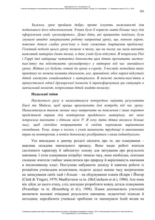 165
Загалом, урок пройшов добре, проте існують можливості для
подальшого його вдосконалення. Учням було б корисно мати більше часу для
оформлення своїх «розкадровок». Деякі діти, які працюють повільно, були
змушені швидко завершувати роботу наприкінці уроку, що, певною мірою,
пояснює доволі слабку розв’язку в їхніх сюжетах (вирішення проблеми).
Головний недолік цього уроку полягає в тому, що на ньому ми мали вивчати
важливий матеріал (нова тема), а двоє учнів були відсутні. Я попросила Рікі
і Гаррі (які найкраще читають) допомогти цим дітям прочитати листок-
пам’ятку та підготувати «розкадровку» у вівторок під час звичайного
уроку. Відтак усі будуть готові до уроку в середу. З погляду методики таку
практику не можна назвати ідеальною, але, принаймні, обоє наразі відсутніх
дітей зможуть ознайомитися з матеріалом. В тексті листка-пам’ятки я
припустилася однієї друкарської помилки й трансформувала цю ситуацію в
навчальний момент, попросивши дітей знайти помилку.
Подальші зміни
Наступного разу я намагатимуся попередньо оцінити результати
Ешлі та Майкла, щоб краще враховувати їхні потреби під час уроку.
Намагатимуся також менше часу витрачати на пояснення і лише коротко
представлю вправи для повторення пройденого матеріалу, які мене
попросила виконати з дітьми місіс Р. Я хочу дати дітям якомога більше
часу, щоб спокійно попрацювати зі своїми чорновими варіантами
оповідання. Тому, якщо в когось з учнів виникнуть труднощі із виконанням
вправ на повторення, я потім допоможу розібратися з ними індивідуально.
Усе викладене в даному розділі свідчить про те, що планування –
важлива складова навчального процесу. Воно надає роботі вчителя
системного характеру й забезпечує основу для звітування про результати
навчання. І хоча планування потребує чимало часу, воно необхідне, оскільки
спонукає вчителя глибше замислитися про природу й варіативність навчання
в інклюзивному класі. Поступово набуваючи досвіду й навичок роботи із
розмаїтим учнівським колективом, педагог дедалі менше часу витрачатиме
на записування своїх ідей і більше – на обдумування планів (Кларк і Йінгер
(Clark & Yinger), 1979; МакКатчеон та ін. (McCutcheon et al.), 1980). Але поки
він дійде до цього етапу, слід докладно розробляти кожну деталь планування
(Розенберг та ін. (Rosenberg et al.), 1998). Плани допомагають учителеві
визначати належні очікувані результати навчання, педагогічні підходи й
методики; передбачати учнівські проблеми та зменшувати їхній вплив на
Данілавічютє Е.А., Литовченко С.В.
Стратегії викладання в інклюзивному навчальному закладі: навчально-методичний посібник / За ред. А.А. Колупаєвої. – К.: Видавнича група «А.С.К.», 2012
© Канадсько-український проект «Інклюзивна освіта для дітей з особливими потребами в Україні», 2012 / www.education-inclusive.com, www.ussf.kiev.ua
© Е.А.Данілавічютє, С.В.Литовченко, 2012
 