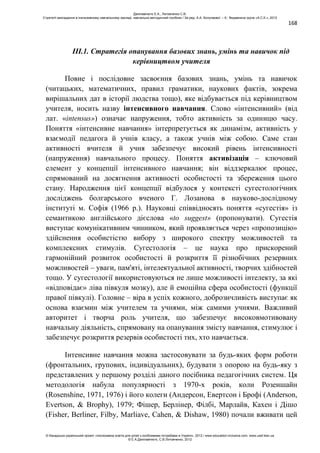 168
ІІІ.1. Стратегія опанування базових знань, умінь та навичок під
керівництвом учителя
Повне і послідовне засвоєння базових знань, умінь та навичок
(читацьких, математичних, правил граматики, наукових фактів, зокрема
вирішальних дат в історії людства тощо), яке відбувається під керівництвом
учителя, носить назву інтенсивного навчання. Слово «інтенсивний» (від
лат. «intensus») означає напруження, тобто активність за одиницю часу.
Поняття «інтенсивне навчання» інтерпретується як динамізм, активність у
взаємодії педагога й учнів класу, а також учнів між собою. Саме стан
активності вчителя й учня забезпечує високий рівень інтенсивності
(напруження) навчального процесу. Поняття активізація – ключовий
елемент у концепції інтенсивного навчання; він віддзеркалює процес,
спрямований на досягнення активності особистості та збереження цього
стану. Народження цієї концепції відбулося у контексті сугестологічних
досліджень болгарського вченого Г. Лозанова в науково-дослідному
інституті м. Софія (1966 р.). Науковці співвідносять поняття «сугестія» із
семантикою англійського дієслова «to suggest» (пропонувати). Сугестія
виступає комунікативним чинником, який проявляється через «пропозицію»
здійснення особистістю вибору з широкого спектру можливостей та
комплексних стимулів. Сугестологія – це наука про прискорений
гармонійний розвиток особистості й розкриття її різнобічних резервних
можливостей – уваги, пам'яті, інтелектуальної активності, творчих здібностей
тощо. У сугестології використовуються не лише можливості інтелекту, за які
«відповідає» ліва півкуля мозку), але й емоційна сфера особистості (функції
правої півкулі). Головне – віра в успіх кожного, доброзичливість виступає як
основа взаємин між учителем та учнями, між самими учнями. Важливий
авторитет і творча роль учителя, що забезпечує високовмотивовану
навчальну діяльність, спрямовану на опанування змісту навчання, стимулює і
забезпечує розкриття резервів особистості тих, хто навчається.
Інтенсивне навчання можна застосовувати за будь-яких форм роботи
(фронтальних, групових, індивідуальних), будувати з опорою на будь-яку з
представлених у першому розділі даного посібника педагогічних систем. Ця
методологія набула популярності з 1970-х років, коли Розеншайн
(Rosenshine, 1971, 1976) і його колеги (Андерсон, Евертсон і Брофі (Anderson,
Evertson, & Brophy), 1979; Фішер, Берлінер, Філбі, Марлайв, Кахен і Дішо
(Fisher, Berliner, Filby, Marliave, Cahen, & Dishaw, 1980) почали вживати цей
Данілавічютє Е.А., Литовченко С.В.
Стратегії викладання в інклюзивному навчальному закладі: навчально-методичний посібник / За ред. А.А. Колупаєвої. – К.: Видавнича група «А.С.К.», 2012
© Канадсько-український проект «Інклюзивна освіта для дітей з особливими потребами в Україні», 2012 / www.education-inclusive.com, www.ussf.kiev.ua
© Е.А.Данілавічютє, С.В.Литовченко, 2012
 
