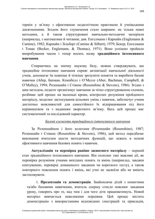 169
термін у зв’язку з ефективною педагогічною практикою й учнівськими
досягненнями. Згодом його тлумачення стало ширшим: не тільки певні
методики, а й також структуровані навчально-методичні матеріали
(наприклад, з математики й читання; див. Енгелманн і Карнайн (Englemann &
Carnine), 1982; Карнайн і Зільберт (Carnine & Silbert), 1979; Бекер, Енгелманн
і Томас (Becker, Englemann, & Thomas), 1971). Воно успішно пройшло
випробування часом і тепер носить назву традиційного інтенсивного
навчання.
Спираючись на значну наукову базу, можна стверджувати, що
традиційне інтенсивне навчання сприяє активізації навчальної діяльності
учнів, допомагає їм повніше й чіткіше зрозуміти поняття та виробити базові
навички (Абер, Бахман, Кемпбелл і О’Меллі (Aber, Bachman, Campbell, &
O’Malley), 1994; Розеншайн і Стівенс (Rosenshine & Stevens), 1986). Згідно з
цим методом, педагог організовує навчання за чітко структурованою схемою,
розбиває цей процес на маленькі кроки, контролює розуміння пройденого
матеріалу, моделює застосування цільових умінь і навичок, забезпечує учням
достатньо можливостей для самостійного їх відпрацювання під його
керівництвом та з наданням зворотного зв’язку. Весь цей процес має
систематичний та послідовний характер.
Базові елементи традиційного інтенсивного навчання
За Розеншайном і його колегами (Розеншайн (Rosenshine), 1987;
Розеншайн і Стівенс (Rosenshine & Stevens), 1986), цей метод передбачає
виконання вчителем шести методичних функцій, що лежать в основі
ефективного навчання базових понять і навичок.
Актуалізація та перевірка раніше засвоєного матеріалу – перший
етап традиційного інтенсивного навчання. Він охоплює такі важливі дії, як
перевірка розуміння учнями вихідних понять та вмінь (наприклад, завдяки
опитуванню, перевірці домашнього завдання чи короткого тесту), а також
повторного пояснення понять і вмінь, які учні не засвоїли або не вміють
застосовувати.
1. Презентація та демонстрація. Знайомлячи дітей з поняттями
та/або базовими навичками, вчитель спершу стисло пояснює завдання
уроку, говорить про те, над чим і для чого діти працюватимуть. Новий
матеріал вивчається невеликими порціями. Цей процес містить
демонстрацію з використанням відповідних ілюстрацій та прикладів,
Данілавічютє Е.А., Литовченко С.В.
Стратегії викладання в інклюзивному навчальному закладі: навчально-методичний посібник / За ред. А.А. Колупаєвої. – К.: Видавнича група «А.С.К.», 2012
© Канадсько-український проект «Інклюзивна освіта для дітей з особливими потребами в Україні», 2012 / www.education-inclusive.com, www.ussf.kiev.ua
© Е.А.Данілавічютє, С.В.Литовченко, 2012
 