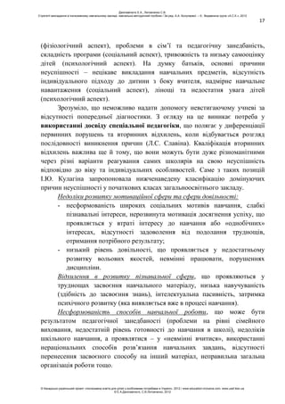 17
(фізіологічний аспект), проблеми в сім’ї та педагогічну занедбаність,
складність програми (соціальний аспект), тривожність та низьку самооцінку
дітей (психологічний аспект). На думку батьків, основні причини
неуспішності – нецікаве викладання навчальних предметів, відсутність
індивідуального підходу до дитини з боку вчителя, надмірне навчальне
навантаження (соціальний аспект), лінощі та недостатня увага дітей
(психологічний аспект).
Зрозуміло, що неможливо надати допомогу невстигаючому учневі за
відсутності попередньої діагностики. З огляду на це виникає потреба у
використанні досвіду спеціальної педагогіки, що полягає у диференціації
первинних порушень та вторинних відхилень, коли відбувається розгляд
послідовності виникнення причин (Л.С. Славіна). Кваліфікація вторинних
відхилень важлива ще й тому, що вони можуть бути дуже різноманітними
через різні варіанти реагування самих школярів на свою неуспішність
відповідно до віку та індивідуальних особливостей. Саме з таких позицій
І.Ю. Кулагіна запропоновала нижченаведену класифікацію домінуючих
причин неуспішності у початкових класах загальноосвітнього закладу.
Недоліки розвитку мотиваційної сфери та сфери довільності:
- несформованість широких соціальних мотивів навчання, слабкі
пізнавальні інтереси, нерозвинута мотивація досягнення успіху, що
проявляється у втраті інтересу до навчання або «однобічних»
інтересах, відсутності задоволення від подолання труднощів,
отримання потрібного результату;
- низький рівень довільності, що проявляється у недостатньому
розвитку вольових якостей, невмінні працювати, порушеннях
дисципліни.
Відхилення в розвитку пізнавальної сфери, що проявляються у
труднощах засвоєння навчального матеріалу, низька навучуваність
(здібність до засвоєння знань), інтелектуальна пасивність, затримка
психічного розвитку (яка виявляється вже в процесі навчання).
Несформованість способів навчальної роботи, що може бути
результатом педагогічної занедбаності (проблеми на рівні сімейного
виховання, недостатній рівень готовності до навчання в школі), недоліків
шкільного навчання, а проявлятися – у «невмінні вчитися», використанні
нераціональних способів розв’язання навчальних завдань, відсутності
перенесення засвоєного способу на інший матеріал, неправильна загальна
організація роботи тощо.
Данілавічютє Е.А., Литовченко С.В.
Стратегії викладання в інклюзивному навчальному закладі: навчально-методичний посібник / За ред. А.А. Колупаєвої. – К.: Видавнича група «А.С.К.», 2012
© Канадсько-український проект «Інклюзивна освіта для дітей з особливими потребами в Україні», 2012 / www.education-inclusive.com, www.ussf.kiev.ua
© Е.А.Данілавічютє, С.В.Литовченко, 2012
 