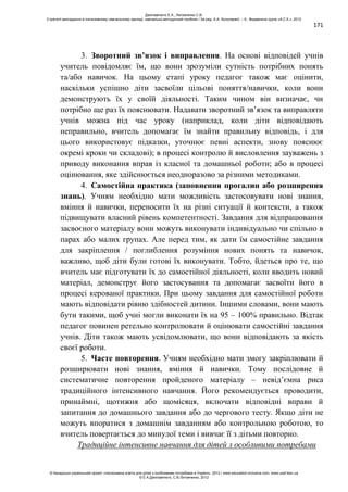 171
3. Зворотний зв’язок і виправлення. На основі відповідей учнів
учитель повідомляє їм, що вони зрозуміли сутність потрібних понять
та/або навичок. На цьому етапі уроку педагог також має оцінити,
наскільки успішно діти засвоїли цільові поняття/навички, коли вони
демонструють їх у своїй діяльності. Таким чином він визначає, чи
потрібно ще раз їх пояснювати. Надавати зворотний зв’язок та виправляти
учнів можна під час уроку (наприклад, коли діти відповідають
неправильно, вчитель допомагає їм знайти правильну відповідь, і для
цього використовує підказки, уточнює певні аспекти, знову пояснює
окремі кроки чи складові); в процесі контролю й висловлення зауважень з
приводу виконання вправ із класної та домашньої роботи; або в процесі
оцінювання, яке здійснюється неодноразово за різними методиками.
4. Самостійна практика (заповнення прогалин або розширення
знань). Учням необхідно мати можливість застосовувати нові знання,
вміння й навички, переносити їх на різні ситуації й контексти, а також
підвищувати власний рівень компетентності. Завдання для відпрацювання
засвоєного матеріалу вони можуть виконувати індивідуально чи спільно в
парах або малих групах. Але перед тим, як дати їм самостійне завдання
для закріплення / поглиблення розуміння нових понять та навичок,
важливо, щоб діти були готові їх виконувати. Тобто, йдеться про те, що
вчитель має підготувати їх до самостійної діяльності, коли вводить новий
матеріал, демонструє його застосування та допомагає засвоїти його в
процесі керованої практики. При цьому завдання для самостійної роботи
мають відповідати рівню здібностей дитини. Іншими словами, вони мають
бути такими, щоб учні могли виконати їх на 95 – 100% правильно. Відтак
педагог повинен ретельно контролювати й оцінювати самостійні завдання
учнів. Діти також мають усвідомлювати, що вони відповідають за якість
своєї роботи.
5. Часте повторення. Учням необхідно мати змогу закріплювати й
розширювати нові знання, вміння й навички. Тому послідовне й
систематичне повторення пройденого матеріалу – невід’ємна риса
традиційного інтенсивного навчання. Його рекомендується проводити,
принаймні, щотижня або щомісяця, включати відповідні вправи й
запитання до домашнього завдання або до чергового тесту. Якщо діти не
можуть впоратися з домашнім завданням або контрольною роботою, то
вчитель повертається до минулої теми і вивчає її з дітьми повторно.
Традиційне інтенсивне навчання для дітей з особливими потребами
Данілавічютє Е.А., Литовченко С.В.
Стратегії викладання в інклюзивному навчальному закладі: навчально-методичний посібник / За ред. А.А. Колупаєвої. – К.: Видавнича група «А.С.К.», 2012
© Канадсько-український проект «Інклюзивна освіта для дітей з особливими потребами в Україні», 2012 / www.education-inclusive.com, www.ussf.kiev.ua
© Е.А.Данілавічютє, С.В.Литовченко, 2012
 
