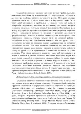 172
Традиційне інтенсивне навчання має низку переваг у роботі з дітьми з
особливими потребами. Це зумовлено тим, що воно допомагає забезпечити
для них три необхідні аспекти навчального досвіду. По-перше, докладні
пояснення дають змогу дитині точно кодувати інформацію. Адже багато
таких дітей стикаються з проблемами в навчанні тому, що кодують
інформацію неправильно (неточно чи неповністю) або погано кодують
правильну інформацію (тобто, не можуть її запам’ятати). Властиві для цього
методу регулярне повторення й перевірка абстрактного розуміння, зворотний
зв’язок і виправлення помилок та прогалин у діяльності допомагають
зрозуміти матеріал повніше й точніше. Впроваджуючи метод традиційного
інтенсивного навчання, вчитель залучає дітей до активної роботи з
академічним матеріалом. Дослідження показали: під час уроків учні з
проблемами навчання та поведінки менше зосереджуються на вирішенні
академічних завдань. Тож коли навмисно відводиться час для виконання
різноманітних завдань щодо понять і навичок, з якими вчитель знайомить
дитину на уроці, зростає ефективність її навчальної діяльності та рівень
досягнень. Учні також отримують достатньо часу, щоб застосовувати ці
знання й навички в процесі виконання численних навчальних вправ. По-
третє, метод традиційного інтенсивного навчання забезпечує учням ширші
можливості для активного залучення та відповіді на уроці. Відомо, що діти з
навчальними проблемами схильні до пасивності й залежності в навчанні.
Традиційне інтенсивне навчання допомагає подолати цю тенденцію,
спонукаючи дітей навчатися більш активно й плавно через практику – під
керівництвом учителя та самостійно – та через зворотний зв’язок (Андерсон,
Редер і Саймон (Anderson, Reder, & Simon, 1995).
Педагогічні моделі на основі традиційного інтенсивного навчання
Традиційне інтенсивне навчання посідає важливе місце в методології
двох широко відомих педагогічних технологій. Ці технології орієнтовані на
втручання з наголосом на формуванні когнітивних стратегій. По-перше, це
програма «Втручання для вироблення стратегій», створена науковцями
Канзаського університету (Strategies Intervention Model, автори Дешлер,
Шумейкер, Ленц та Елліс (Deshler, Schumaker, Lenz, & Ellis), 1984). І, по-
друге, програма «Стратегії ефективного навчання й мислення» (СЕНМ),
запропонована працівниками університету Альберти (Strategies Program for
Effective Learning-Thinking, SPELT, автори Малкахі, Марфо, Піт та Ендрюс
(Mulcahy, Marfo, Peat, & Andrews), 1986). Приводом для розроблення обох
Данілавічютє Е.А., Литовченко С.В.
Стратегії викладання в інклюзивному навчальному закладі: навчально-методичний посібник / За ред. А.А. Колупаєвої. – К.: Видавнича група «А.С.К.», 2012
© Канадсько-український проект «Інклюзивна освіта для дітей з особливими потребами в Україні», 2012 / www.education-inclusive.com, www.ussf.kiev.ua
© Е.А.Данілавічютє, С.В.Литовченко, 2012
 