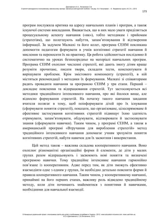 173
програм послужила критика на адресу навчальних планів і програм, а також
існуючої системи викладання. Вважається, що в них мало уваги приділяється
процесуальному аспекту навчання («як»), тобто методикам і прийомам
(стратегіям), що полегшують набуття, запам’ятовування й відтворення
інформації. За задумом Малкахі та його колег, програма СЕНМ покликана
допомогти педагогам формувати в учнів когнітивні стратегії навчання й
мислення та переносити їх на практику. Ця робота здійснюється послідовно й
систематично на уроках безпосередньо на матеріалі навчальних програм.
Програма СЕНМ охоплює численні стратегії, які дають змогу дітям краще
розуміти прочитане, писати твори, складати тести, конспектувати й
вирішувати проблеми. Крім змістового компоненту (стратегії), в ній
містяться рекомендації з методики їх формування. Малкахі зі співавторами
радять провадити навчання за програмою СЕНМ у три етапи. Перший –
докладне пояснення та відпрацювання стратегій. Тут застосовуються всі
методики традиційного інтенсивного навчання, про які йшлося вище, але
відносно формування стратегій. На початку такого навчання завдання
вчителя полягає в тому, щоб поінформувати дітей про їх існування
(сформувати поняття стратегії), показати, що організоване, цілеспрямоване й
ефективне застосування когнітивних стратегій підвищує їхню здатність
отримувати, запам’ятовувати, обдумувати, відтворювати й застосовувати
знання (сформувати навички). Таким чином, у програмі СЕНМ, а також в
американській програмі «Втручання для вироблення стратегій» метод
традиційного інтенсивного навчання допомагає учням зрозуміти поняття
когнітивних стратегій, набути навичок для їх засвоєння і використання.
Цей метод також – важлива складова кооперативного навчання. Воно
охоплює різноманітні організаційні форми й елементи, де діти у малих
групах разом відпрацьовують і засвоюють нові поняття та визначені
програмою навички. Тому традиційне інтенсивне навчання гармонійно
пов’язане із кооперативним. Адже перед тим, як діти зможуть ефективно
взаємодіяти одне з одним у групах, їм необхідно детально пояснити форми й
правила кооперативного навчання. Таким чином, у кооперативному навчанні,
принаймні на його перших етапах, важливу роль відведено традиційному
методу, коли діти починають знайомитися з поняттями й навичками,
необхідними для навчальної взаємодії.
Данілавічютє Е.А., Литовченко С.В.
Стратегії викладання в інклюзивному навчальному закладі: навчально-методичний посібник / За ред. А.А. Колупаєвої. – К.: Видавнича група «А.С.К.», 2012
© Канадсько-український проект «Інклюзивна освіта для дітей з особливими потребами в Україні», 2012 / www.education-inclusive.com, www.ussf.kiev.ua
© Е.А.Данілавічютє, С.В.Литовченко, 2012
 