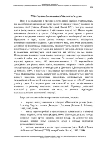 174
ІІІ.2. Стратегія колективної діяльності у групах
Нині в дослідженнях з проблем освіти дедалі частіше стверджується,
що кооперативне навчання дає змогу досягати значних успіхів у навчанні та
вихованні дітей (Стівенс і Славін (Stevens & Slavin), 1991). Нині учні повинні
вміти формулювати, аналізувати й обстоювати власні ідеї. Цьому сприяє
колективна діяльність у групах. Спілкування на рівні «учень – учень»
допомагає формувати навички вирішення проблем та вищі функції мислення.
Працюючи в групі, кожна дитина отримує можливість, виконувати
поставлене навчальне завдання. Адже кожного разу, коли учня спонукають
до певної дії (наприклад, узагальнити, проаналізувати, оцінити чи зіставити
інформацію), створюються умови для активного навчання. Дитина опановує
й навчається застосовувати цінні навички, які зберігає на все життя.
Кооперативне навчання також наочно демонструє важливість різноманітних
талантів і вмінь для успішного навчання. За останні дев’яносто років
науковці провели понад 500 експериментальних і 100 кореляційних
досліджень для різних ланок освіти, предметних напрямів і типів освітніх
закладів (огляд відповідної літератури див. у Джонсона і Джонсона (Johnson
& Johnson), 1989). У багатьох із них йдеться про позитивний ефект для всіх
учнів. Підвищується рівень академічних досягнень, покращуються навички
вищого мислення, посилюється самооцінка, поліпшуються навички
міжособистісної взаємодії, соціальні навички. Проте саме по собі об’єднання
учнів у групи й створення умов для взаємодії не веде до ефективного
навчання та розвитку соціальних компетеностей. Характер учнівської
взаємодії у групах залежить від того, як учитель структурує
взаємозалежність в навчальній ситуації.
Існує декілька методів кооперативного навчання, зокрема:
варіант методу навчання в співпраці «Навчаємося разом» (англ.
Learning Together, автори Джонсон і Джонсон (Johnson & Johnson),
1989, 1992, 1994);
метод групової роботи з привласненням номерів (англ. Numbered
Heads Together, автор Каган (Kagan), 1990). Відповідно до цього методу
кожному члену групи надають певний номер. За допомогою цих
номерів педагог керує діяльністю дітей в процесі виконання
різноманітних завдань;
спільне навчання в малих групах-командах (англ. Student Teams
Achievement Division (STAD), автор Славін (Slavin), 1990, 1994);
Данілавічютє Е.А., Литовченко С.В.
Стратегії викладання в інклюзивному навчальному закладі: навчально-методичний посібник / За ред. А.А. Колупаєвої. – К.: Видавнича група «А.С.К.», 2012
© Канадсько-український проект «Інклюзивна освіта для дітей з особливими потребами в Україні», 2012 / www.education-inclusive.com, www.ussf.kiev.ua
© Е.А.Данілавічютє, С.В.Литовченко, 2012
 