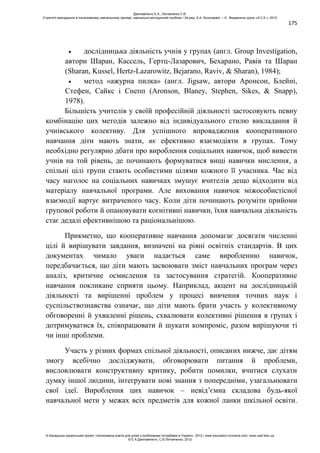 175
дослідницька діяльність учнів у групах (англ. Group Investigation,
автори Шаран, Кассель, Гертц-Лазарович, Бехарано, Равів та Шаран
(Sharan, Kussel, Hertz-Lazarowitz, Bejarano, Raviv, & Sharan), 1984);
метод «ажурна пилка» (англ. Jigsaw, автори Аронсон, Блейні,
Стефен, Сайкс і Снепп (Aronson, Blaney, Stephen, Sikes, & Snapp),
1978).
Більшість учителів у своїй професійній діяльності застосовують певну
комбінацію цих методів залежно від індивідуального стилю викладання й
учнівського колективу. Для успішного впровадження кооперативного
навчання діти мають знати, як ефективно взаємодіяти в групах. Тому
необхідно регулярно дбати про вироблення соціальних навичок, щоб вивести
учнів на той рівень, де починають формуватися вищі навички мислення, а
спільні цілі групи стають особистими цілями кожного її учасника. Час від
часу наголос на соціальних навичках змушує вчителів дещо відходити від
матеріалу навчальної програми. Але виховання навичок міжособистісної
взаємодії вартує витраченого часу. Коли діти починають розуміти прийоми
групової роботи й опановувати когнітивні навички, їхня навчальна діяльність
стає дедалі ефективнішою та раціональнішою.
Прикметно, що кооперативне навчання допомагає досягати численні
цілі й вирішувати завдання, визначені на рівні освітніх стандартів. В цих
документах чимало уваги надається саме виробленню навичок,
передбачається, що діти мають засвоювати зміст навчальних програм через
аналіз, критичне осмислення та застосування стратегій. Кооперативне
навчання покликане сприяти цьому. Наприклад, акцент на дослідницькій
діяльності та вирішенні проблем у процесі вивчення точних наук і
суспільствознавства означає, що діти мають брати участь у колективному
обговоренні й ухваленні рішень, схвалювати колективні рішення в групах і
дотримуватися їх, співпрацювати й шукати компроміс, разом вирішуючи ті
чи інші проблеми.
Участь у різних формах спільної діяльності, описаних нижче, дає дітям
змогу всебічно досліджувати, обговорювати питання й проблеми,
висловлювати конструктивну критику, робити помилки, вчитися слухати
думку іншої людини, інтегрувати нові знання з попередніми, узагальнювати
свої ідеї. Вироблення цих навичок – невід’ємна складова будь-якої
навчальної мети у межах всіх предметів для кожної ланки шкільної освіти.
Данілавічютє Е.А., Литовченко С.В.
Стратегії викладання в інклюзивному навчальному закладі: навчально-методичний посібник / За ред. А.А. Колупаєвої. – К.: Видавнича група «А.С.К.», 2012
© Канадсько-український проект «Інклюзивна освіта для дітей з особливими потребами в Україні», 2012 / www.education-inclusive.com, www.ussf.kiev.ua
© Е.А.Данілавічютє, С.В.Литовченко, 2012
 