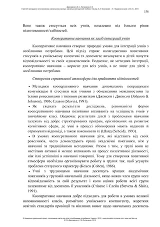 176
Воно також стосується всіх учнів, незалежно від їхнього рівня
підготовленості/здібностей.
Кооперативне навчання як засіб інтеграції учнів
Кооперативне навчання створює природні умови для інтеграції учнів з
особливими потребами. Цей підхід сприяє налагодженню позитивних
стосунків в учнівському колективі та допомагає виховувати в дітей почуття
відповідальності за своїх однокласників. Водночас, як методика інтеграції,
кооперативне навчання – корисне для всіх учнів, а не лише для дітей з
особливими потребами.
Створення сприятливої атмосфери для прийняття відмінностей
Методики кооперативного навчання допомагають покращувати
комунікацію й стосунки між учнями з обмеженими можливостями та
їхніми ровесниками з типовим розвитком (Джонсон і Джонсон (Johnson &
Johnson), 1986; Славін (Slavin), 1991).
Як свідчать результати досліджень, різноманітні форми
кооперативного навчання позитивно впливають на успішність учнів у
звичайному класі. Водночас результати дітей з проблемами навчання
залежать від добре структурованих програм, орієнтованих на розвиток
когнітивної сфери, де учні в процесі обговорення мають надавати й
отримувати відповіді, а також пояснювати їх (Шайд (Scheid), 1993).
В умовах кооперативного навчання діти, які відстають від своїх
ровесників, часто демонструють кращі академічні показники, ніж у
навчанні за традиційними методиками. Разом з тим, у групі вони не
настільки активні й менше впливають на процес колективної діяльності,
ніж їхні успішніші в навчанні товариші. Тому для створення позитивної
атмосфери необхідно організовувати роботу в групах так, щоб усунути
проблеми статусного характеру (Кохен (Cohen), 1986).
Учні з труднощами навчання досягнуть кращих академічних
показників у груповій навчальній діяльності, якщо кожен член групи несе
відповідальність за свій результат і коли оцінка роботи всієї групи
залежатиме від досягнень її учасників (Стівенс і Слейн (Stevens & Slain),
1991).
Кооперативне навчання добре підходить для роботи в умовах великої
наповнюваності класів, розмаїтого учнівського контингенту, жорстких
освітніх стандартів провінції та мінливих вимог щодо навчальних досягнень
Данілавічютє Е.А., Литовченко С.В.
Стратегії викладання в інклюзивному навчальному закладі: навчально-методичний посібник / За ред. А.А. Колупаєвої. – К.: Видавнича група «А.С.К.», 2012
© Канадсько-український проект «Інклюзивна освіта для дітей з особливими потребами в Україні», 2012 / www.education-inclusive.com, www.ussf.kiev.ua
© Е.А.Данілавічютє, С.В.Литовченко, 2012
 