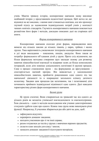 177
учнів. Маючи тривалу історію, кооперативне навчання знову викликає
неабиякий інтерес у представників педагогічної громади. Цей метод не дає
відповіді на всі виклики, з якими нині стикаються освітяни, але він пропонує
гнучкий підхід до задоволення індивідуальних потреб учнів у контексті
чинних освітніх стандартів. Гнучкість кооперативного навчання пояснюється
розмаїттям його форм і методів, докладно описаних далі на сторінках цієї
книги.
Форми кооперативного навчання
Кооперативне навчання охоплює різні форми, впровадження яких
вимагає від кількох хвилин до кількох тижнів, у парах, трійках і малих
групах. Така варіативність уможливлює інтеграцію кооперативного навчання
в усі види викладання – пояснення, лекцію, дискусію. Воно також не
потребує формального об’єднання дітей у групи. Проте слід відзначити, що
більш формальна методика створення груп закладає основу для розвитку
навичок міжособистісної взаємодії та відкриває шлях до більш комплексних
інтеракцій, коли діти повніше усвідомлюють когнітивні й групові процеси.
Саме в процесі становлення групи – від формування до врегулювання –
спостерігається значний прогрес. Він виявляється у вдосконаленні
міжособистісних навичок, прийняття ровесниками одне одного під час
навчальної діяльності та в покращенні загального клімату дитячого
колективу. Завдяки цим процесам (як негативним, так і позитивним) діти
починають приймати індивідуальні відмінності одне одного. Далі наведено
характеристику різних форм кооперативного навчання.
Базові групи
Ці групи статичні. Вони створюються на тривалий час від одного до
кількох років як механізм учнівської взаємодопомоги та взаємопідтримки.
Їхня діяльність – один із методів налагодження між учнями довготермінових
стосунків турботи одне про одного. Кожна така група може виконувати різні
функції. Наприклад, її учасники збираються раз або двічі на день, щоб:
зафіксувати відсутніх;
перевірити домашнє завдання;
нагадати учасникам про ті чи інші справи;
разом готуватися до тестів у групах з вивчення окремих предметів;
скласти план заходів для класу / школи;
записати домашнє завдання й підготувати матеріали;
Данілавічютє Е.А., Литовченко С.В.
Стратегії викладання в інклюзивному навчальному закладі: навчально-методичний посібник / За ред. А.А. Колупаєвої. – К.: Видавнича група «А.С.К.», 2012
© Канадсько-український проект «Інклюзивна освіта для дітей з особливими потребами в Україні», 2012 / www.education-inclusive.com, www.ussf.kiev.ua
© Е.А.Данілавічютє, С.В.Литовченко, 2012
 