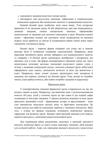 178
повідомити завдання відсутнім членам групи;
обговорити свої результати навчання, зафіксовані в індивідуальних
навчальних журналах або спеціальних зошитах із зауваженнями педагогів.
Кожній базовій групі необхідно мати свою папку. Учні почергово
приносять її на засідання групи. В ній зберігаються дані про відвідуваність,
домашнє завдання, списки контрольних запитань, інформаційні
повідомлення та завдання для спільного виконання в групі. Ведення власної
папки – ефективна техніка, що допомагає дітям зосередитися на навчанні
відразу після прибуття до школи й підтримувати рівень їхньої уваги перед
дзвоником з останнього уроку.
Базова група – корисна форма співпраці для учнів, які в іншому
випадку були б позбавлені підтримки однокласників. Наприклад, якщо
впродовж звичайного уроку дитину забирають для індивідуального заняття,
то товариші з її базової групи допоможуть розібратися з матеріалом, що
вивчався тоді в класі. Ця форма кооперативного навчання також дає змогу
мінімізувати негативні наслідки тимчасової відсутності деяких учнів у
зв’язку з наданням спеціальних послуг, оскільки учасники групи зобов’язані
інформувати одне одного, допомагати встигати за всім, що вивчається в
класі. Наприклад, якщо учневі складно організувати свої матеріали й
завдання, він отримує допомогу від базової групи. Тому дитині не потрібно
чекати, поки прийде вчитель, аби знайти потрібне завдання в підручнику.
Формальні групи
У кооперативному навчанні формальні групи створюються на час від
кількох тижнів до року. Наприклад, для вивчення теми з суспільствознавства
вчитель об’єднує дітей у статичні групи на три тижні й дає кожній добре
сплановане й змістовне завдання. У процесі розвитку відносин ці малі групи
проходять традиційні стадії – формування, шторм та врегулювання – поки
учні навчаються знаходити спільну мову та ефективно взаємодіяти. Це
чудова нагода для набуття соціальних навичок у значимих контекстах. Крім
того, з огляду на тривале існування, починають відбуватися процеси,
характерні для розвитку групи. Завдяки такій груповій динаміці учні можуть
оцінити свою роль у досягненні певної колективної мети.
Для підвищення рівня академічних досягнень у груповій діяльності
вчителю необхідно брати до уваги кілька важливих чинників, обов’язкових
для успішної роботи. Адже для отримання високого результату недостатньо
Данілавічютє Е.А., Литовченко С.В.
Стратегії викладання в інклюзивному навчальному закладі: навчально-методичний посібник / За ред. А.А. Колупаєвої. – К.: Видавнича група «А.С.К.», 2012
© Канадсько-український проект «Інклюзивна освіта для дітей з особливими потребами в Україні», 2012 / www.education-inclusive.com, www.ussf.kiev.ua
© Е.А.Данілавічютє, С.В.Литовченко, 2012
 