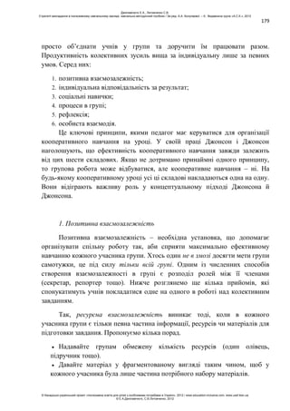 179
просто об’єднати учнів у групи та доручити їм працювати разом.
Продуктивність колективних зусиль вища за індивідуальну лише за певних
умов. Серед них:
1. позитивна взаємозалежність;
2. індивідуальна відповідальність за результат;
3. соціальні навички;
4. процеси в групі;
5. рефлексія;
6. особиста взаємодія.
Це ключові принципи, якими педагог має керуватися для організації
кооперативного навчання на уроці. У своїй праці Джонсон і Джонсон
наголошують, що ефективність кооперативного навчання завжди залежить
від цих шести складових. Якщо не дотримано принаймні одного принципу,
то групова робота може відбуватися, але кооперативне навчання – ні. На
будь-якому кооперативному уроці усі ці складові накладаються одна на одну.
Вони відіграють важливу роль у концептуальному підході Джонсона й
Джонсона.
1. Позитивна взаємозалежність
Позитивна взаємозалежність – необхідна установка, що допомагає
організувати спільну роботу так, аби сприяти максимально ефективному
навчанню кожного учасника групи. Хтось один не в змозі досягти мети групи
самотужки, це під силу тільки всій групі. Одним із численних способів
створення взаємозалежності в групі є розподіл ролей між її членами
(секретар, репортер тощо). Нижче розглянемо ще кілька прийомів, які
спонукатимуть учнів покладатися одне на одного в роботі над колективним
завданням.
Так, ресурсна взаємозалежність виникає тоді, коли в кожного
учасника групи є тільки певна частина інформації, ресурсів чи матеріалів для
підготовки завдання. Пропонуємо кілька порад.
Надавайте групам обмежену кількість ресурсів (один олівець,
підручник тощо).
Давайте матеріал у фрагментованому вигляді таким чином, щоб у
кожного учасника була лише частина потрібного набору матеріалів.
Данілавічютє Е.А., Литовченко С.В.
Стратегії викладання в інклюзивному навчальному закладі: навчально-методичний посібник / За ред. А.А. Колупаєвої. – К.: Видавнича група «А.С.К.», 2012
© Канадсько-український проект «Інклюзивна освіта для дітей з особливими потребами в Україні», 2012 / www.education-inclusive.com, www.ussf.kiev.ua
© Е.А.Данілавічютє, С.В.Литовченко, 2012
 