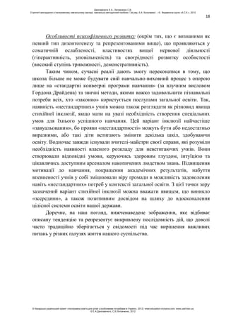 18
Особливості психофізичного розвитку (окрім тих, що є визнаними як
певний тип дизонтогенезу та репрезентованими вище), що проявляються у
соматичній ослабленості, властивостях вищої нервової діяльності
(гіперактивність, уповільненість) та своєрідності розвитку особистості
(високий ступінь тривожності, демонстративність).
Таким чином, сучасні реалії дають змогу переконатися в тому, що
школа більше не може будувати свій навчально-виховний процес з опорою
лише на «стандартні конвеєрні програми навчання» (за влучним висловом
Гордона Драйдена) та звичні методи, якими важко задовольнити пізнавальні
потреби всіх, хто «законно» користується послугами загальної освіти. Так,
наявність «нестандартних» учнів можна також розглядати як різновид явища
стихійної інклюзії, якщо мати на увазі необхідність створення спеціальних
умов для їхнього успішного навчання. Цей варіант інклюзії найчастіше
«завуальованим», бо прояви «нестандартності» можуть бути або недостатньо
виразними, або такі діти встигають змінити декілька шкіл, здобуваючи
освіту. Водночас завжди існували вчителі-майстри своєї справи, які розуміли
необхідність наявності власного розкладу для невстигаючих учнів. Вони
створювали відповідні умови, керуючись здоровим глуздом, інтуїцією та
цікавлячись доступним арсеналом накопичених людством знань. Підвищення
мотивації до навчання, покращення академічних результатів, набуття
впевненості учнів у собі зміцнювали віру громади в можливість задоволення
навіть «нестандартних» потреб у контексті загальної освіти. З цієї точки зору
зазначений варіант стихійної інклюзії можна вважати явищем, що виникло
«зсередини», а також позитивним досвідом на шляху до вдосконалення
цілісної системи освіти нашої держави.
Доречне, на наш погляд, нижченаведене зображення, яке відбиває
описану тенденцію та репрезентує викривлену послідовність дій, що доволі
часто традиційно зберігається у свідомості під час вирішення важливих
питань у різних галузях життя нашого суспільства.
Данілавічютє Е.А., Литовченко С.В.
Стратегії викладання в інклюзивному навчальному закладі: навчально-методичний посібник / За ред. А.А. Колупаєвої. – К.: Видавнича група «А.С.К.», 2012
© Канадсько-український проект «Інклюзивна освіта для дітей з особливими потребами в Україні», 2012 / www.education-inclusive.com, www.ussf.kiev.ua
© Е.А.Данілавічютє, С.В.Литовченко, 2012
 