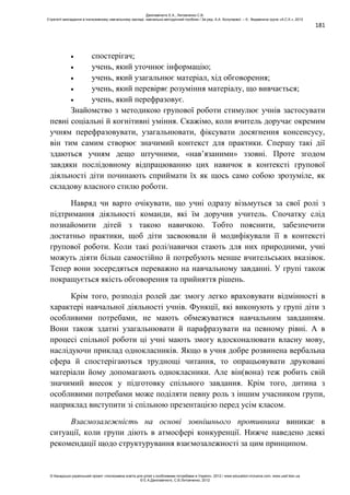 181
спостерігач;
учень, який уточнює інформацію;
учень, який узагальнює матеріал, хід обговорення;
учень, який перевіряє розуміння матеріалу, що вивчається;
учень, який перефразовує.
Знайомство з методикою групової роботи стимулює учнів застосувати
певні соціальні й когнітивні уміння. Скажімо, коли вчитель доручає окремим
учням перефразовувати, узагальнювати, фіксувати досягнення консенсусу,
він тим самим створює значимий контекст для практики. Спершу такі дії
здаються учням дещо штучними, «нав’язаними» ззовні. Проте згодом
завдяки послідовному відпрацюванню цих навичок в контексті групової
діяльності діти починають сприймати їх як щось само собою зрозуміле, як
складову власного стилю роботи.
Навряд чи варто очікувати, що учні одразу візьмуться за свої ролі з
підтримання діяльності команди, які їм доручив учитель. Спочатку слід
познайомити дітей з такою навичкою. Тобто пояснити, забезпечити
достатньо практики, щоб діти засвоювали й модифікували її в контексті
групової роботи. Коли такі ролі/навички стають для них природними, учні
можуть діяти більш самостійно й потребують менше вчительських вказівок.
Тепер вони зосередяться переважно на навчальному завданні. У групі також
покращується якість обговорення та прийняття рішень.
Крім того, розподіл ролей дає змогу легко враховувати відмінності в
характері навчальної діяльності учнів. Функції, які виконують у групі діти з
особливими потребами, не мають обмежуватися навчальним завданням.
Вони також здатні узагальнювати й парафразувати на певному рівні. А в
процесі спільної роботи ці учні мають змогу вдосконалювати власну мову,
наслідуючи приклад однокласників. Якщо в учня добре розвинена вербальна
сфера й спостерігаються труднощі читання, то опрацьовувати друковані
матеріали йому допомагають однокласники. Але він(вона) теж робить свій
значимий внесок у підготовку спільного завдання. Крім того, дитина з
особливими потребами може поділяти певну роль з іншим учасником групи,
наприклад виступити зі спільною презентацією перед усім класом.
Взаємозалежність на основі зовнішнього противника виникає в
ситуації, коли групи діють в атмосфері конкуренції. Нижче наведено деякі
рекомендації щодо структурування взаємозалежності за цим принципом.
Данілавічютє Е.А., Литовченко С.В.
Стратегії викладання в інклюзивному навчальному закладі: навчально-методичний посібник / За ред. А.А. Колупаєвої. – К.: Видавнича група «А.С.К.», 2012
© Канадсько-український проект «Інклюзивна освіта для дітей з особливими потребами в Україні», 2012 / www.education-inclusive.com, www.ussf.kiev.ua
© Е.А.Данілавічютє, С.В.Литовченко, 2012
 