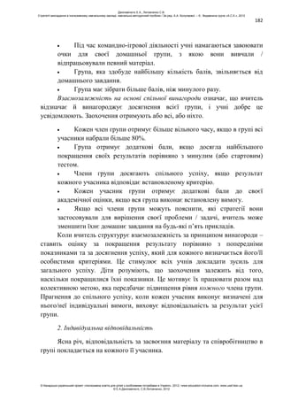 182
Під час командно-ігрової діяльності учні намагаються завоювати
очки для своєї домашньої групи, з якою вони вивчали /
відпрацьовували певний матеріал.
Група, яка здобуде найбільшу кількість балів, звільняється від
домашнього завдання.
Група має зібрати більше балів, ніж минулого разу.
Взаємозалежність на основі спільної винагороди означає, що вчитель
відзначає й винагороджує досягнення всієї групи, і учні добре це
усвідомлюють. Заохочення отримують або всі, або ніхто.
Кожен член групи отримує більше вільного часу, якщо в групі всі
учасники набрали більше 80%.
Група отримує додаткові бали, якщо досягла найбільшого
покращення своїх результатів порівняно з минулим (або стартовим)
тестом.
Члени групи досягають спільного успіху, якщо результат
кожного учасника відповідає встановленому критерію.
Кожен учасник групи отримує додаткові бали до своєї
академічної оцінки, якщо вся група виконає встановлену вимогу.
Якщо всі члени групи можуть пояснити, які стратегії вони
застосовували для вирішення своєї проблеми / задачі, вчитель може
зменшити їхнє домашнє завдання на будь-які п’ять прикладів.
Коли вчитель структурує взаємозалежність за принципом винагороди –
ставить оцінку за покращення результату порівняно з попередніми
показниками та за досягнення успіху, який для кожного визначається його/її
особистими критеріями. Це стимулює всіх учнів докладати зусиль для
загального успіху. Діти розуміють, що заохочення залежить від того,
наскільки покращилися їхні показники. Це мотивує їх працювати разом над
колективною метою, яка передбачає підвищення рівня кожного члена групи.
Прагнення до спільного успіху, коли кожен учасник виконує визначені для
нього/неї індивідуальні вимоги, виховує відповідальність за результат усієї
групи.
2. Індивідуальна відповідальність
Ясна річ, відповідальність за засвоєння матеріалу та співробітництво в
групі покладається на кожного її учасника.
Данілавічютє Е.А., Литовченко С.В.
Стратегії викладання в інклюзивному навчальному закладі: навчально-методичний посібник / За ред. А.А. Колупаєвої. – К.: Видавнича група «А.С.К.», 2012
© Канадсько-український проект «Інклюзивна освіта для дітей з особливими потребами в Україні», 2012 / www.education-inclusive.com, www.ussf.kiev.ua
© Е.А.Данілавічютє, С.В.Литовченко, 2012
 