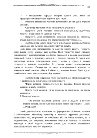 183
У випадковому порядку виберіть одного учня, який має
презентувати чи відповісти від імені всієї групи.
Розбийте завдання на частини й розподіліть їх між усіма членами
команди.
Оцінюйте результат групи та її окремих учасників.
Попросіть учнів спочатку виконати індивідуальну підготовчу
роботу, і лише потім об’єднатися в групи.
Попросіть учнів представити виконане завдання на великому
аркуші паперу або на слайді для презентації перед усім класом.
Запропонуйте дітям записувати інформацію різнокольоровими
маркерами або ручками на великому аркуші паперу.
Іноді деякі учні «виїжджають» за рахунок інших: сидять і чекають,
поки решта групи виконає всю роботу. Щоб уникнути такої ситуації,
індивідуальну відповідальність необхідно закладати в процес колективної
діяльності. Один із можливих варіантів – розподіл завдань. Із часом учні
навчаються тісніше співпрацювати одне з одним у групах і можуть
розподіляти завдання самостійно. В старших класах рекомендується
провести загальне обговорення на тему відповідальності кожного за
виконання своєї частини роботи й обов’язку залучати інших. Пропонуємо
деякі поради щодо методики розподілу завдань.
Запропонуйте учасникам групи поставити свої підписи на аркуші
із завданням, де визначено обов’язки кожного.
Члени команди розраховуються по порядку. Кожен виконує
завдання зі своїм номером.
Кожен член команди тягне папірець із зазначеним на ньому
завданням.
3. Соціальні навички
«За вміння знаходити спільну мову з людьми я готовий
платити більше, ніж за будь-який інший талант під сонцем». – Джон
Д. Рокфеллер.
Необхідно спеціально працювати над формуванням соціальних навичок
і забезпечувати відповідну практику в контексті групової діяльності.
Додатковий час, витрачений на пояснення тієї чи іншої навички, на її
моделювання, дає результат. Розвиваючи соціальні навички та навички
взаємодії в групі, педагог створює умови для активної пізнавальної
діяльності учнів та взаємної підтримки.
Данілавічютє Е.А., Литовченко С.В.
Стратегії викладання в інклюзивному навчальному закладі: навчально-методичний посібник / За ред. А.А. Колупаєвої. – К.: Видавнича група «А.С.К.», 2012
© Канадсько-український проект «Інклюзивна освіта для дітей з особливими потребами в Україні», 2012 / www.education-inclusive.com, www.ussf.kiev.ua
© Е.А.Данілавічютє, С.В.Литовченко, 2012
 