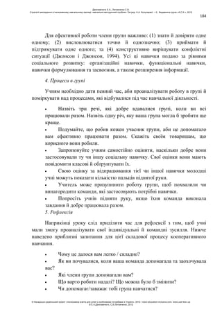 184
Для ефективної роботи члени групи важливо: (1) знати й довіряти одне
одному; (2) висловлюватися точно й однозначно; (3) приймати й
підтримувати одне одного; та (4) конструктивно вирішувати конфліктні
ситуації (Джонсон і Джонсон, 1994). Усі ці навички подано за рівнями
соціального розвитку: організаційні навички, функціональні навички,
навички формулювання та засвоєння, а також розширення інформації.
4. Процеси в групі
Учням необхідно дати певний час, аби проаналізувати роботу в групі й
поміркувати над процесами, які відбувалися під час навчальної діяльності.
Назвіть три речі, які добре вдавалися групі, коли ви всі
працювали разом. Назвіть одну річ, яку ваша група могла б зробити ще
краще.
Подумайте, що робив кожен учасник групи, аби це допомагало
вам ефективно працювати разом. Скажіть своїм товаришам, що
корисного вони робили.
Запропонуйте учням самостійно оцінити, наскільки добре вони
застосовували ту чи іншу соціальну навичку. Свої оцінки вони мають
повідомити класові й обґрунтувати їх.
Свою оцінку за відпрацювання тієї чи іншої навички молодші
учні можуть показати кількістю пальців піднятої руки.
Учитель може призупинити роботу групи, щоб похвалили чи
винагородити команди, які застосовують потрібні навички.
Попросіть учнів підняти руку, якщо їхня команда виконала
завдання й добре працювала разом.
5. Рефлексія
Наприкінці уроку слід приділити час для рефлексії з тим, щоб учні
мали змогу проаналізувати свої індивідуальні й командні зусилля. Нижче
наведено приблизні запитання для цієї складової процесу кооперативного
навчання.
Чому це далося вам легко / складно?
Як ви почувалися, коли ваша команда допомагала та заохочувала
вас?
Які члени групи допомагали вам?
Що варто робити надалі? Що можна було б змінити?
Чи допомагає/заважає тобі група навчатися?
Данілавічютє Е.А., Литовченко С.В.
Стратегії викладання в інклюзивному навчальному закладі: навчально-методичний посібник / За ред. А.А. Колупаєвої. – К.: Видавнича група «А.С.К.», 2012
© Канадсько-український проект «Інклюзивна освіта для дітей з особливими потребами в Україні», 2012 / www.education-inclusive.com, www.ussf.kiev.ua
© Е.А.Данілавічютє, С.В.Литовченко, 2012
 