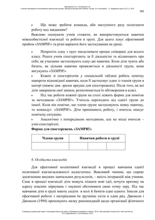 185
Що може зробити команда, аби наступного разу полегшити
роботу над завданням?
Важливо спонукати учнів стежити, як використовуються навички
міжособистісної взаємодії та роботи в групі. Для цього існує ефективний
прийом «ЗАМРИ!» та різні варіанти його застосування на уроці.
Попросіть одну з груп змоделювати процес співпраці для всього
класу. Решта учнів спостерігають за її діяльністю та відзначають про
себе, як учасники застосовують одну-дві навички. Коли діти чують або
бачать, як цільова навичка проявляється в діяльності групи, вони
вигукують «ЗАМРИ!»
Кожен зі спостерігачів у спеціальній таблиці робить помітку
навпроти відповідної навички, коли її застосовує один із членів групи в
центрі (нижче див. зразок аркуша для спостережень). Після того, як всі
діти завершили свої записи, розпочинається їх обговорення в класі.
Під час роботи кожної групи на столі лежить форма для поміток
за методикою «ЗАМРИ!». Учитель переходить від однієї групи до
іншої. Коли він помічає, що члени групи застосовують певну навичку,
то командує: «ЗАМРИ!». Діти припиняють роботу, і вчитель описує
помічену ситуацію.
Аналогічно з попередньою методикою, але на місці вчителя –
учні-спостерігачі.
Форма для спостережень «ЗАМРИ!»
Члени групи Навички роботи в групі
6. Особиста взаємодія
Для ефективної колективної взаємодії в процесі навчання однієї
позитивної взаємозалежності недостатньо. Важливий чинник, що сприяє
досягненню високих навчальних результатів, – якість інтеракцій між учнями.
Саме в процесі взаємодії діти можуть пізнати нові ідеї, почути критику на
адресу власних міркувань і змушені обстоювати свою точку зору. Під час
навчання діти в групі мають сидіти в колі й бачити одне одного. Інколи для
ефективної роботи з матеріалами їм зручніше сісти в один ряд. Джонсон і
Джонсон (1994) пропонують низку рекомендацій щодо організації фізичного
Данілавічютє Е.А., Литовченко С.В.
Стратегії викладання в інклюзивному навчальному закладі: навчально-методичний посібник / За ред. А.А. Колупаєвої. – К.: Видавнича група «А.С.К.», 2012
© Канадсько-український проект «Інклюзивна освіта для дітей з особливими потребами в Україні», 2012 / www.education-inclusive.com, www.ussf.kiev.ua
© Е.А.Данілавічютє, С.В.Литовченко, 2012
 