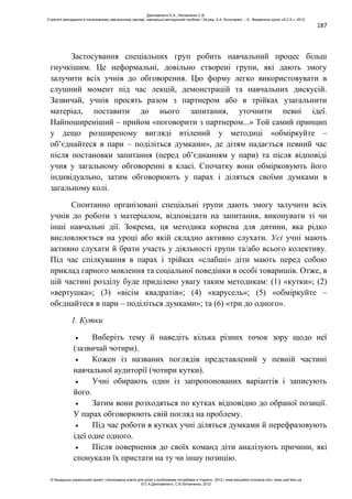 187
Застосування спеціальних груп робить навчальний процес більш
гнучкішим. Це неформальні, довільно створені групи, які дають змогу
залучити всіх учнів до обговорення. Цю форму легко використовувати в
слушний момент під час лекцій, демонстрацій та навчальних дискусій.
Зазвичай, учнів просять разом з партнером або в трійках узагальнити
матеріал, поставити до нього запитання, уточнити певні ідеї.
Найпоширеніший – прийом «поговорити з партнером...» Той самий принцип
у дещо розширеному вигляді втілений у методиці «обміркуйте –
об’єднайтеся в пари – поділіться думками», де дітям надається певний час
після постановки запитання (перед об’єднанням у пари) та після відповіді
учня у загальному обговоренні в класі. Спочатку вони обмірковують його
індивідуально, затим обговорюють у парах і діляться своїми думками в
загальному колі.
Спонтанно організовані спеціальні групи дають змогу залучити всіх
учнів до роботи з матеріалом, відповідати на запитання, виконувати ті чи
інші навчальні дії. Зокрема, ця методика корисна для дитини, яка рідко
висловлюється на уроці або якій складно активно слухати. Усі учні мають
активно слухати й брати участь у діяльності групи та/або всього колективу.
Під час спілкування в парах і трійках «слабші» діти мають перед собою
приклад гарного мовлення та соціальної поведінки в особі товаришів. Отже, в
цій частині розділу буде приділено увагу таким методикам: (1) «кутки»; (2)
«вертушка»; (3) «вісім квадратів»; (4) «карусель»; (5) «обміркуйте –
обєднайтеся в пари – поділіться думками»; та (6) «три до одного».
1. Кутки
Виберіть тему й наведіть кілька різних точок зору щодо неї
(зазвичай чотири).
Кожен із названих поглядів представлений у певній частині
навчальної аудиторії (чотири кутки).
Учні обирають один із запропонованих варіантів і записують
його.
Затим вони розходяться по кутках відповідно до обраної позиції.
У парах обговорюють свій погляд на проблему.
Під час роботи в кутках учні діляться думками й перефразовують
ідеї одне одного.
Після повернення до своїх команд діти аналізують причини, які
спонукали їх пристати на ту чи іншу позицію.
Данілавічютє Е.А., Литовченко С.В.
Стратегії викладання в інклюзивному навчальному закладі: навчально-методичний посібник / За ред. А.А. Колупаєвої. – К.: Видавнича група «А.С.К.», 2012
© Канадсько-український проект «Інклюзивна освіта для дітей з особливими потребами в Україні», 2012 / www.education-inclusive.com, www.ussf.kiev.ua
© Е.А.Данілавічютє, С.В.Литовченко, 2012
 