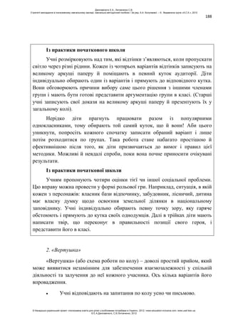 188
Із практики початкового школи
Учні розмірковують над тим, які відтінки з’являються, коли пропускати
світло через різні рідини. Кожен із чотирьох варіантів відтінків записують на
великому аркуші паперу й поміщають в певний куток аудиторії. Діти
індивідуально обирають один із варіантів і прямують до відповідного кутка.
Вони обговорюють причини вибору саме цього рішення з іншими членами
групи і мають бути готові представити аргументацію групи в класі. (Старші
учні записують свої докази на великому аркуші паперу й презентують їх у
загальному колі).
Нерідко діти прагнуть працювати разом із популярними
однокласниками, тому обирають той самий куток, що й вони! Аби цього
уникнути, попросіть кожного спочатку записати обраний варіант і лише
потім розходитися по групах. Така робота стане набагато простішою й
ефективнішою після того, як діти призвичаяться до вимог і правил цієї
методики. Можливі й невдалі спроби, поки вона почне приносити очікувані
результати.
Із практики початкової школи
Учням пропонують чотири оцінки тієї чи іншої соціальної проблеми.
Цю вправу можна провести у формі рольової гри. Наприклад, ситуація, в якій
кожен з персонажів: власник бази відпочинку, забудовник, лісничий, дитина
має власну думку щодо освоєння земельної ділянки в національному
заповіднику. Учні індивідуально обирають певну точку зору, яку гаряче
обстоюють і прямують до кутка своїх однодумців. Далі в трійках діти мають
написати твір, що переконує в правильності позиції свого героя, і
представити його в класі.
2. «Вертушка»
«Вертушка» (або схема роботи по колу) – доволі простий прийом, який
може виявитися незамінним для забезпечення взаємозалежності у спільній
діяльності та залучення до неї кожного учасника. Ось кілька варіантів його
впровадження.
Учні відповідають на запитання по колу усно чи письмово.
Данілавічютє Е.А., Литовченко С.В.
Стратегії викладання в інклюзивному навчальному закладі: навчально-методичний посібник / За ред. А.А. Колупаєвої. – К.: Видавнича група «А.С.К.», 2012
© Канадсько-український проект «Інклюзивна освіта для дітей з особливими потребами в Україні», 2012 / www.education-inclusive.com, www.ussf.kiev.ua
© Е.А.Данілавічютє, С.В.Литовченко, 2012
 