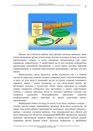 19
Інклюзія –
закономірний
етап
трансформації
сучасної
системи
освіти
Відомо, що в багатьох країнах світу фахівці спочатку вивчають, яким
чином громадянам зручно долати певну відстань від одного пункту до іншого
(протоптувати стежку), а потім відповідно облаштовують цей шлях
(наприклад, асфальтують). У нашій країні ще й досі спочатку відбувається
архітектурне планування, будівництво, а потім триває постійна боротьба
(перекопування) зі стежками протоптаними громадянами у зручних для них
місцях.
Користуючись такою аналогією, можна відзначити, що і в Україні
настав час перегляду позицій стосовно створення умов і технологій навчання,
за яких усі учні мали б однаковий доступ до освіти, однакові можливості
отримати знання і досвід відповідно до тих світоглядних реалій, які
об’єктивно склалися у суспільстві. Таким чином, орієнтація на потреби
кожної конкретної особистості (що виступають у якості «протоптаних
стежок» у нашому прикладі) могла б слугувати надійною основою для
створення адекватних багатоваріантних навчальних стратегій
(«асфальтованих доріг», націлених на зручне досягнення пункту
призначення).
Формування нового погляду на освіту й на місце людини в соціумі –
головні світові ознаки інноваційного розвитку будь-якого суспільства. За
наших днів освіта набуває характеристик загальності, доступності, рівності у
країнах з високим ступенем розвитку. Так, міжнародний рух «Освіта для
всіх» (Education For All (EFA), ініційований ЮНЕСКО, пріоритетне значення
відводить забезпеченню кожного правом на задоволення освітніх потреб,
отримання якісної базової освіти. Детальне знайомство із зарубіжним
Данілавічютє Е.А., Литовченко С.В.
Стратегії викладання в інклюзивному навчальному закладі: навчально-методичний посібник / За ред. А.А. Колупаєвої. – К.: Видавнича група «А.С.К.», 2012
© Канадсько-український проект «Інклюзивна освіта для дітей з особливими потребами в Україні», 2012 / www.education-inclusive.com, www.ussf.kiev.ua
© Е.А.Данілавічютє, С.В.Литовченко, 2012
 