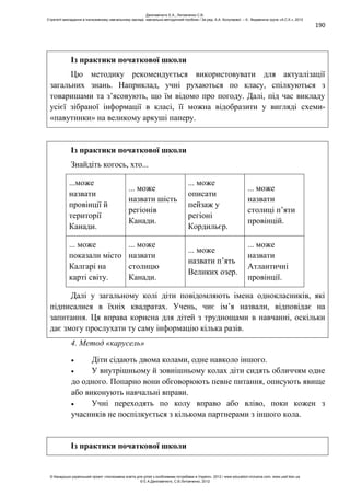 190
Із практики початкової школи
Цю методику рекомендується використовувати для актуалізації
загальних знань. Наприклад, учні рухаються по класу, спілкуються з
товаришами та з’ясовують, що їм відомо про погоду. Далі, під час викладу
усієї зібраної інформації в класі, її можна відобразити у вигляді схеми-
«павутинки» на великому аркуші паперу.
Із практики початкової школи
Знайдіть когось, хто...
...може
назвати
провінції й
території
Канади.
... може
назвати шість
регіонів
Канади.
... може
описати
пейзаж у
регіоні
Кордильєр.
... може
назвати
столиці п’яти
провінцій.
... може
показали місто
Калгарі на
карті світу.
... може
назвати
столицю
Канади.
... може
назвати п’ять
Великих озер.
... може
назвати
Атлантичні
провінції.
Далі у загальному колі діти повідомляють імена однокласників, які
підписалися в їхніх квадратах. Учень, чиє ім’я назвали, відповідає на
запитання. Ця вправа корисна для дітей з труднощами в навчанні, оскільки
дає змогу прослухати ту саму інформацію кілька разів.
4. Метод «карусель»
Діти сідають двома колами, одне навколо іншого.
У внутрішньому й зовнішньому колах діти сидять обличчям одне
до одного. Попарно вони обговорюють певне питання, описують явище
або виконують навчальні вправи.
Учні переходять по колу вправо або вліво, поки кожен з
учасників не поспілкується з кількома партнерами з іншого кола.
Із практики початкової школи
Данілавічютє Е.А., Литовченко С.В.
Стратегії викладання в інклюзивному навчальному закладі: навчально-методичний посібник / За ред. А.А. Колупаєвої. – К.: Видавнича група «А.С.К.», 2012
© Канадсько-український проект «Інклюзивна освіта для дітей з особливими потребами в Україні», 2012 / www.education-inclusive.com, www.ussf.kiev.ua
© Е.А.Данілавічютє, С.В.Литовченко, 2012
 