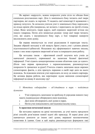 191
Як варіант «каруселі», можна попросити учнів сісти по обидва боки
спеціально розставлених парт. Діти із зовнішнього боку читають свої твори
партнерам, які сидять за партами. Ті надають свої коментарі й зауваження з
приводу почутого. За сигналом учителя учні із зовнішнього боку переходять
на кілька кроків убік (наприклад, всі встають і пересідають на третій стілець
зліва). Вони зачитують твори вдруге, щоб отримати зворотний зв’язок від
іншого товариша. Потім діти міняються ролями: тепер свої твори читають
учні, які сидять з внутрішнього боку парт, а їхні товариші навпроти
висловлюють свою думку.
Ця вправа виконується на етапі редагування й коректури тексту.
Завдяки обраній методиці в ній можуть брати участь учні з різним рівнем
підготовленості/здібностей. Незалежно від сформованості навичок письма,
кожен з них може отримати зворотний зв’язок та покращити свою роботу.
Ця методика також – ефективний спосіб залучити всіх учнів до
навчальної діяльності, спрямованої на засвоєння базової фактичної
інформації. Учні сідають концентричними колами обличчям одне до одного.
(Коли така вправа проводиться з першокласниками, рекомендується
попросити їх триматися за руки!) Учитель ставить запитання щодо окремих
елементарних фактів, а діти прагнуть першими в своїй парі дати на нього
відповідь. За підказкою вчителя учні переходять по колу до нового партнера.
Це активна форма роботи, яка перетворює нудне вивчення елементарної
інформації на цікаву й захопливу гру!
5. Методика «обміркуйте – об’єднайтеся в пари – поділіться
думками»
Учні отримують запитання чи проблему й упродовж певного часу
мають індивідуально обміркувати свою відповідь.
Далі вони обговорюють свої думки в парах.
Потім учні повідомляють свої відповіді всьому класу.
Із практики початкової школи
Ця методика корисна на уроці математики, де учні мають придумати
різні способи розв’язання певної задачі або прикладу. В перші роки діти
навчаються доносити до інших свої думки, виражені математичними
поняттями й ідеями. Саме в цей період рекомендується формувати такі
Данілавічютє Е.А., Литовченко С.В.
Стратегії викладання в інклюзивному навчальному закладі: навчально-методичний посібник / За ред. А.А. Колупаєвої. – К.: Видавнича група «А.С.К.», 2012
© Канадсько-український проект «Інклюзивна освіта для дітей з особливими потребами в Україні», 2012 / www.education-inclusive.com, www.ussf.kiev.ua
© Е.А.Данілавічютє, С.В.Литовченко, 2012
 