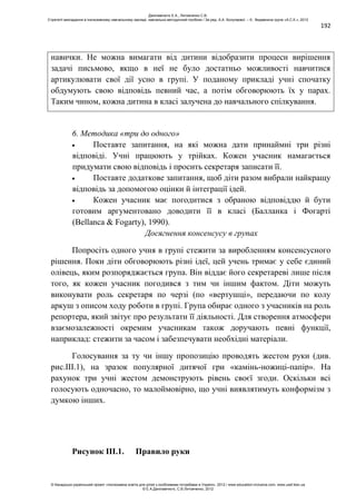 192
навички. Не можна вимагати від дитини відобразити процеси вирішення
задачі письмово, якщо в неї не було достатньо можливості навчитися
артикулювати свої дії усно в групі. У поданому прикладі учні спочатку
обдумують свою відповідь певний час, а потім обговорюють їх у парах.
Таким чином, кожна дитина в класі залучена до навчального спілкування.
6. Методика «три до одного»
Поставте запитання, на які можна дати принаймні три різні
відповіді. Учні працюють у трійках. Кожен учасник намагається
придумати свою відповідь і просить секретаря записати її.
Поставте додаткове запитання, щоб діти разом вибрали найкращу
відповідь за допомогою оцінки й інтеграції ідей.
Кожен учасник має погодитися з обраною відповіддю й бути
готовим аргументовано доводити її в класі (Балланка і Фогарті
(Bellanca & Fogarty), 1990).
Досягнення консенсусу в групах
Попросіть одного учня в групі стежити за виробленням консенсусного
рішення. Поки діти обговорюють різні ідеї, цей учень тримає у себе єдиний
олівець, яким розпоряджається група. Він віддає його секретареві лише після
того, як кожен учасник погодився з тим чи іншим фактом. Діти можуть
виконувати роль секретаря по черзі (по «вертушці», передаючи по колу
аркуш з описом ходу роботи в групі. Група обирає одного з учасників на роль
репортера, який звітує про результати її діяльності. Для створення атмосфери
взаємозалежності окремим учасникам також доручають певні функції,
наприклад: стежити за часом і забезпечувати необхідні матеріали.
Голосування за ту чи іншу пропозицію проводять жестом руки (див.
рис.ІІІ.1), на зразок популярної дитячої гри «камінь-ножиці-папір». На
рахунок три учні жестом демонструють рівень своєї згоди. Оскільки всі
голосують одночасно, то малоймовірно, що учні виявлятимуть конформізм з
думкою інших.
Рисунок ІІІ.1. Правило руки
Данілавічютє Е.А., Литовченко С.В.
Стратегії викладання в інклюзивному навчальному закладі: навчально-методичний посібник / За ред. А.А. Колупаєвої. – К.: Видавнича група «А.С.К.», 2012
© Канадсько-український проект «Інклюзивна освіта для дітей з особливими потребами в Україні», 2012 / www.education-inclusive.com, www.ussf.kiev.ua
© Е.А.Данілавічютє, С.В.Литовченко, 2012
 