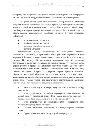 194
матеріалу. По завершенні цієї роботи кожен з «експертів» має повернутися
до своєї «домашньої» групи із частинкою знань і пояснити її товаришам.
Такі групи мають бути гетерогенними (різнорівневими). Методику
«ажурної пилки» рекомендується застосовувати для формування загальних
знань у процесі опрацювання певного тексту. Також вона – гарний стимул
досліджувати окремі процеси навчальної діяльності. Це – чудовий старт для
відпрацювання різноманітних прийомів читання й запам’ятовування
інформації:
пошук головної ідеї в тексті;
прийоми запам’ятовування;
контроль розуміння матеріалу;
активне слухання.
Педагогічний підхід, спрямований на формування стратегій
пізнавальної діяльності, – ефективний, якщо учні самі переконані в його
корисності. Іншими словами, певна цільова стратегія має бути значимою для
дитини. Це мотивує її зосереджено працювати далі й спеціально
застосовувати цю стратегію, зокрема на перших етапах. Тут значною мірою
сприяє робота в групах за методикою «ажурної пилки», де учні мають
ознайомитися з тематичним змістом і запам’ятати його. З іншого боку,
описана методика спонукає досліджувати окремі процеси навчальної
діяльності, коли учні обмірковують хід своїх думок і діляться ними з
товаришами по групі. «Ажурна пилка» корисна для формування загальних
знань, вона створює умови для практичного відпрацювання соціальних
навичок і допомагає зменшити порушення дисципліни.
Кожен член групи отримує одну частину з певного набору
матеріалів.
Учні зустрічаються зі своїми партнерами, яких цікавить той
самий аспект навчальної теми. Вони разом вивчають матеріал та
планують, як його краще пояснити в своїй «домашній» групі.
Учні повертаються до «домашніх» груп і пояснюють свою
частину матеріалу решті учасників.
Педагог проводить оцінювання й з’ясовує ступінь засвоєння
теми.
Групи отримують винагороду за успішний результат.
Данілавічютє Е.А., Литовченко С.В.
Стратегії викладання в інклюзивному навчальному закладі: навчально-методичний посібник / За ред. А.А. Колупаєвої. – К.: Видавнича група «А.С.К.», 2012
© Канадсько-український проект «Інклюзивна освіта для дітей з особливими потребами в Україні», 2012 / www.education-inclusive.com, www.ussf.kiev.ua
© Е.А.Данілавічютє, С.В.Литовченко, 2012
 