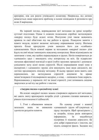 196
критеріях, ніж для решти учнівського колективу. Наприклад, від дитини
вимагається лише окреслити проблему в основі оповідання й розповісти про
шлях її вирішення.
На перший погляд, впровадження цієї методики на уроці потребує
суттєвої підготовки. Однак із кожною подальшою спробою застосовувати
«ажурну пилку» буде дедалі легше. Поступово учні також засвоюють
правила та свої обов’язки під час роботи в групах. Плануючи заняття з
нового модуля, педагог визначає методику опрацювання тексту. Він/вона
просить більш просунутих учнів записати його для «слабших»
однокласників. Після кожної вправи за методикою «ажурної пилки» діти
йдуть на свої місця і виконують невеличку контрольну. Вони відповідають на
запитання з теми, яку щойно опрацьовували в групах. Потім повертаються до
«домашніх» груп і виконують одну контрольну на всіх. Це підкреслює
значення ефективної взаємодії в групі (тобто групових процесів) і допомагає
усвідомити мету цілої низки стратегій. Після опрацювання нової теми в
експертних і «домашніх» групах діти виконують інші види діяльності, які
логічно продовжують описану методику. В цьому процесі вони мають самі
переконатися, що застосування стратегій допомагає їм краще
запам’ятовувати й відтворювати матеріал, а отже, – оцінювати їхню користь.
Переконавшись у перевагах тієї чи іншої стратегії, учні починають свідомо
звертатися до неї під час роботи з текстом.
«Ажурна пилка» в розмаїтому класі
На основі «ажурної пилки» можна створювати варіанти цієї методики,
які дають змогу враховувати потреби дітей з різними стилями навчання та
рівнем підготовленості/здібностей.
1. Учні з обмеженим запасом
загальних знань чи зниженою
здатністю розуміти поняття.
По одному учневі з кожної
«домашньої» групи об’єднуються в
групу експертів. Щоб організувати і,
за потреби, кілька разів повторити
інформацію, їм знадобиться
підтримка й підказки дорослого. Ці
діти добре справляться з текстом, що
місить конкретні факти. Залежно від
Данілавічютє Е.А., Литовченко С.В.
Стратегії викладання в інклюзивному навчальному закладі: навчально-методичний посібник / За ред. А.А. Колупаєвої. – К.: Видавнича група «А.С.К.», 2012
© Канадсько-український проект «Інклюзивна освіта для дітей з особливими потребами в Україні», 2012 / www.education-inclusive.com, www.ussf.kiev.ua
© Е.А.Данілавічютє, С.В.Литовченко, 2012
 