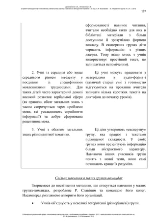 197
сформованості навичок читання,
вчителю необхідно взяти для них в
бібліотеці матеріали з більш
доступною й зрозумілою формою
викладу. В експертних групах діти
черпають інформацію з різних
джерел. Тому якщо хтось з учнів
використовує простіший текст, це
залишається непоміченим).
2. Учні із середнім або вище
середнього рівнем інтелекту у
поєднанні зі специфічними
мовленнєвими труднощами. Для
таких дітей часто характерний доволі
високий розвиток вербальної сфери
(як правило, обсяг загальних знань з
часом скорочується через проблеми
мови, які ускладнюють сприйняття
інформації) та добре сформована
рецептивна мова.
Ці учні можуть працювати з
матеріалами в аудіо-форматі
(зазвичай старші учні з готовністю
відгукуються на прохання вчителя
записати кілька коротких текстів на
диктофон до початку уроків).
3. Учні з обсягом загальних
знань різноманітної тематики.
Ці діти утворюють «експертну»
групу, яка працює з текстами
підвищеної складності. У своїх
групах вони презентують інформацію
більш абстрактного характеру.
Навчаючи інших учасників групи
понять з нової теми, вони самі
починають краще їх розуміти.
Спільне навчання в малих групах-командах
Звернемося до висвітлення методики, що стосується навчання у малих
групах-командах, розроблене Р. Славіним та командою його колег.
Насамперед розглянемо алгоритм його організації.
Учнів об’єднують у невеликі гетерогенні (різнорівневі) групи.
Данілавічютє Е.А., Литовченко С.В.
Стратегії викладання в інклюзивному навчальному закладі: навчально-методичний посібник / За ред. А.А. Колупаєвої. – К.: Видавнича група «А.С.К.», 2012
© Канадсько-український проект «Інклюзивна освіта для дітей з особливими потребами в Україні», 2012 / www.education-inclusive.com, www.ussf.kiev.ua
© Е.А.Данілавічютє, С.В.Литовченко, 2012
 