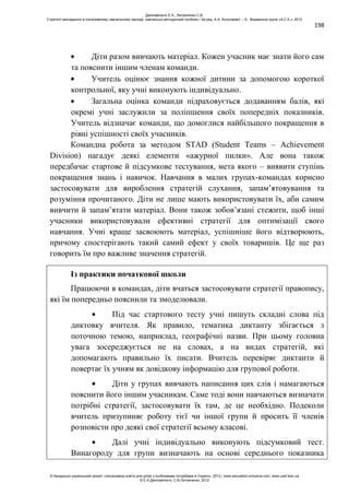 198
Діти разом вивчають матеріал. Кожен учасник має знати його сам
та пояснити іншим членам команди.
Учитель оцінює знання кожної дитини за допомогою короткої
контрольної, яку учні виконують індивідуально.
Загальна оцінка команди підраховується додаванням балів, які
окремі учні заслужили за поліпшення своїх попередніх показників.
Учитель відзначає команди, що домоглися найбільшого покращення в
рівні успішності своїх учасників.
Командна робота за методом STAD (Student Teams – Achievement
Division) нагадує деякі елементи «ажурної пилки». Але вона також
передбачає стартове й підсумкове тестування, мета якого – виявити ступінь
покращення знань і навичок. Навчання в малих групах-командах корисно
застосовувати для вироблення стратегій слухання, запам’ятовування та
розуміння прочитаного. Діти не лише мають використовувати їх, аби самим
вивчити й запам’ятати матеріал. Вони також зобов’язані стежити, щоб інші
учасники використовували ефективні стратегії для оптимізації свого
навчання. Учні краще засвоюють матеріал, успішніше його відтворюють,
причому спостерігають такий самий ефект у своїх товаришів. Це ще раз
говорить їм про важливе значення стратегій.
Із практики початкової школи
Працюючи в командах, діти вчаться застосовувати стратегії правопису,
які їм попередньо пояснили та змоделювали.
Під час стартового тесту учні пишуть складні слова під
диктовку вчителя. Як правило, тематика диктанту збігається з
поточною темою, наприклад, географічні назви. При цьому головна
увага зосереджується не на словах, а на видах стратегій, які
допомагають правильно їх писати. Вчитель перевіряє диктанти й
повертає їх учням як довідкову інформацію для групової роботи.
Діти у групах вивчають написання цих слів і намагаються
пояснити його іншим учасникам. Саме тоді вони навчаються визначати
потрібні стратегії, застосовувати їх там, де це необхідно. Подеколи
вчитель призупиняє роботу тієї чи іншої групи й просить її членів
розповісти про деякі свої стратегії всьому класові.
Далі учні індивідуально виконують підсумковий тест.
Винагороду для групи визначають на основі середнього показника
Данілавічютє Е.А., Литовченко С.В.
Стратегії викладання в інклюзивному навчальному закладі: навчально-методичний посібник / За ред. А.А. Колупаєвої. – К.: Видавнича група «А.С.К.», 2012
© Канадсько-український проект «Інклюзивна освіта для дітей з особливими потребами в Україні», 2012 / www.education-inclusive.com, www.ussf.kiev.ua
© Е.А.Данілавічютє, С.В.Литовченко, 2012
 