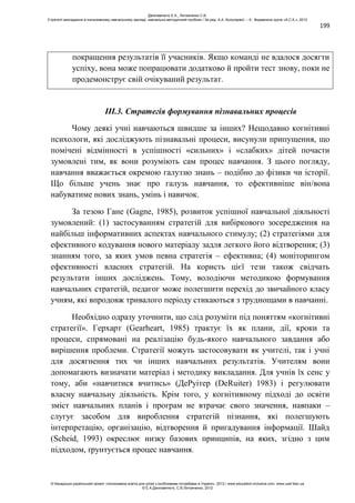 199
покращення результатів її учасників. Якщо команді не вдалося досягти
успіху, вона може попрацювати додатково й пройти тест знову, поки не
продемонструє свій очікуваний результат.
ІІІ.3. Стратегія формування пізнавальних процесів
Чому деякі учні навчаються швидше за інших? Нещодавно когнітивні
психологи, які досліджують пізнавальні процеси, висунули припущення, що
помічені відмінності в успішності «сильних» і «слабких» дітей почасти
зумовлені тим, як вони розуміють сам процес навчання. З цього погляду,
навчання вважається окремою галуззю знань – подібно до фізики чи історії.
Що більше учень знає про галузь навчання, то ефективніше він/вона
набуватиме нових знань, умінь і навичок.
За тезою Гане (Gagne, 1985), розвиток успішної навчальної діяльності
зумовлений: (1) застосуванням стратегій для вибіркового зосередження на
найбільш інформативних аспектах навчального стимулу; (2) стратегіями для
ефективного кодування нового матеріалу задля легкого його відтворення; (3)
знанням того, за яких умов певна стратегія – ефективна; (4) моніторингом
ефективності власних стратегій. На користь цієї тези також свідчать
результати інших досліджень. Тому, володіючи методикою формування
навчальних стратегій, педагог може полегшити перехід до звичайного класу
учням, які впродовж тривалого періоду стикаються з труднощами в навчанні.
Необхідно одразу уточнити, що слід розуміти під поняттям «когнітивні
стратегії». Герхарт (Gearheart, 1985) трактує їх як плани, дії, кроки та
процеси, спрямовані на реалізацію будь-якого навчального завдання або
вирішення проблеми. Стратегії можуть застосовувати як учителі, так і учні
для досягнення тих чи інших навчальних результатів. Учителям вони
допомагають визначати матеріал і методику викладання. Для учнів їх сенс у
тому, аби «навчитися вчитись» (ДеРуітер (DeRuiter) 1983) і регулювати
власну навчальну діяльність. Крім того, у когнітивному підході до освіти
зміст навчальних планів і програм не втрачає свого значення, навпаки –
слугує засобом для вироблення стратегій пізнання, які полегшують
інтерпретацію, організацію, відтворення й пригадування інформації. Шайд
(Scheid, 1993) окреслює низку базових принципів, на яких, згідно з цим
підходом, ґрунтується процес навчання.
Данілавічютє Е.А., Литовченко С.В.
Стратегії викладання в інклюзивному навчальному закладі: навчально-методичний посібник / За ред. А.А. Колупаєвої. – К.: Видавнича група «А.С.К.», 2012
© Канадсько-український проект «Інклюзивна освіта для дітей з особливими потребами в Україні», 2012 / www.education-inclusive.com, www.ussf.kiev.ua
© Е.А.Данілавічютє, С.В.Литовченко, 2012
 